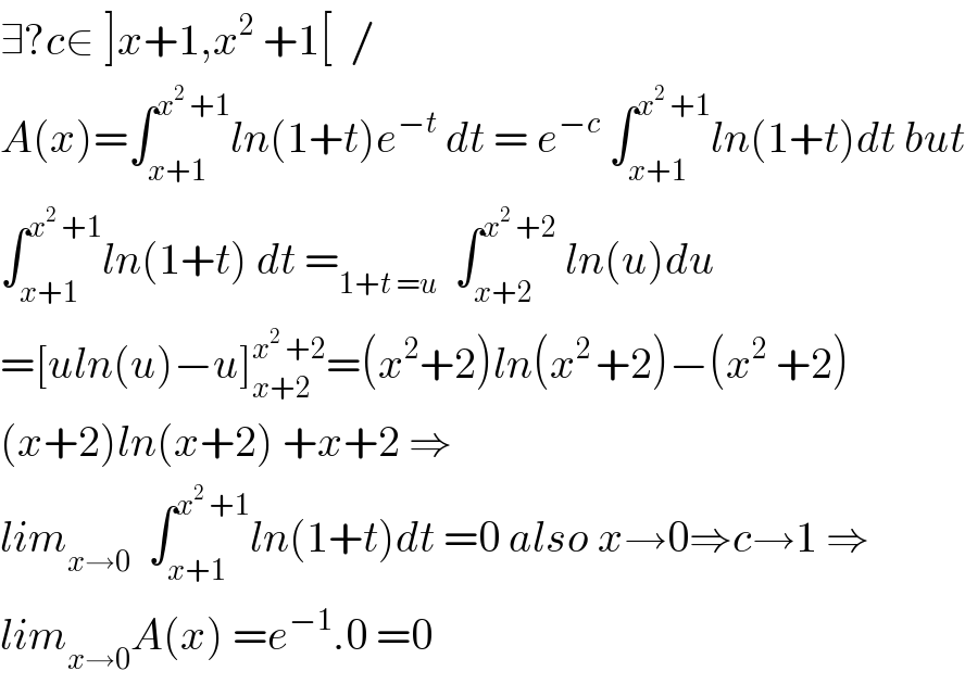 ∃?c∈ ]x+1,x^2  +1[  /  A(x)=∫_(x+1) ^(x^2  +1) ln(1+t)e^(−t)  dt = e^(−c)  ∫_(x+1) ^(x^2  +1) ln(1+t)dt but  ∫_(x+1) ^(x^2  +1) ln(1+t) dt =_(1+t =u)   ∫_(x+2) ^(x^2  +2)  ln(u)du  =[uln(u)−u]_(x+2) ^(x^2  +2) =(x^2 +2)ln(x^(2 ) +2)−(x^2  +2)  (x+2)ln(x+2) +x+2 ⇒  lim_(x→0)   ∫_(x+1) ^(x^2  +1) ln(1+t)dt =0 also x→0⇒c→1 ⇒  lim_(x→0) A(x) =e^(−1) .0 =0  