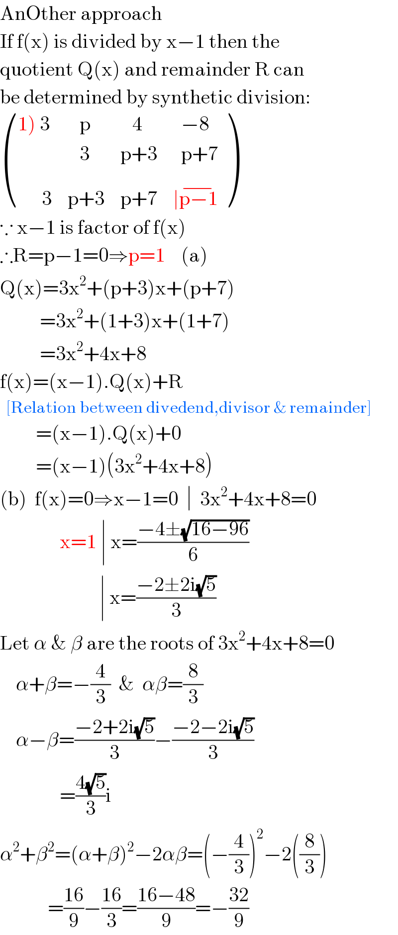 AnOther approach  If f(x) is divided by x−1 then the  quotient Q(x) and remainder R can  be determined by synthetic division:   (((1) 3),(   p),(   4),(  −8)),(,(   3),(p+3),(  p+7)),((      3),(p+3),(p+7),(∣p−1^(−) )) )  ∵ x−1 is factor of f(x)  ∴R=p−1=0⇒p=1    (a)  Q(x)=3x^2 +(p+3)x+(p+7)            =3x^2 +(1+3)x+(1+7)            =3x^2 +4x+8  f(x)=(x−1).Q(x)+R    [Relation between divedend,divisor & remainder]           =(x−1).Q(x)+0           =(x−1)(3x^2 +4x+8)  (b)  f(x)=0⇒x−1=0  ∣  3x^2 +4x+8=0                 x=1 ∣ x=((−4±(√(16−96)))/6)                           ∣ x=((−2±2i(√5))/3)  Let α & β are the roots of 3x^2 +4x+8=0      α+β=−(4/3)  &  αβ=(8/3)      α−β=((−2+2i(√5))/3)−((−2−2i(√5))/3)                 =((4(√5))/3)i  α^2 +β^2 =(α+β)^2 −2αβ=(−(4/3))^2 −2((8/3))              =((16)/9)−((16)/3)=((16−48)/9)=−((32)/9)  