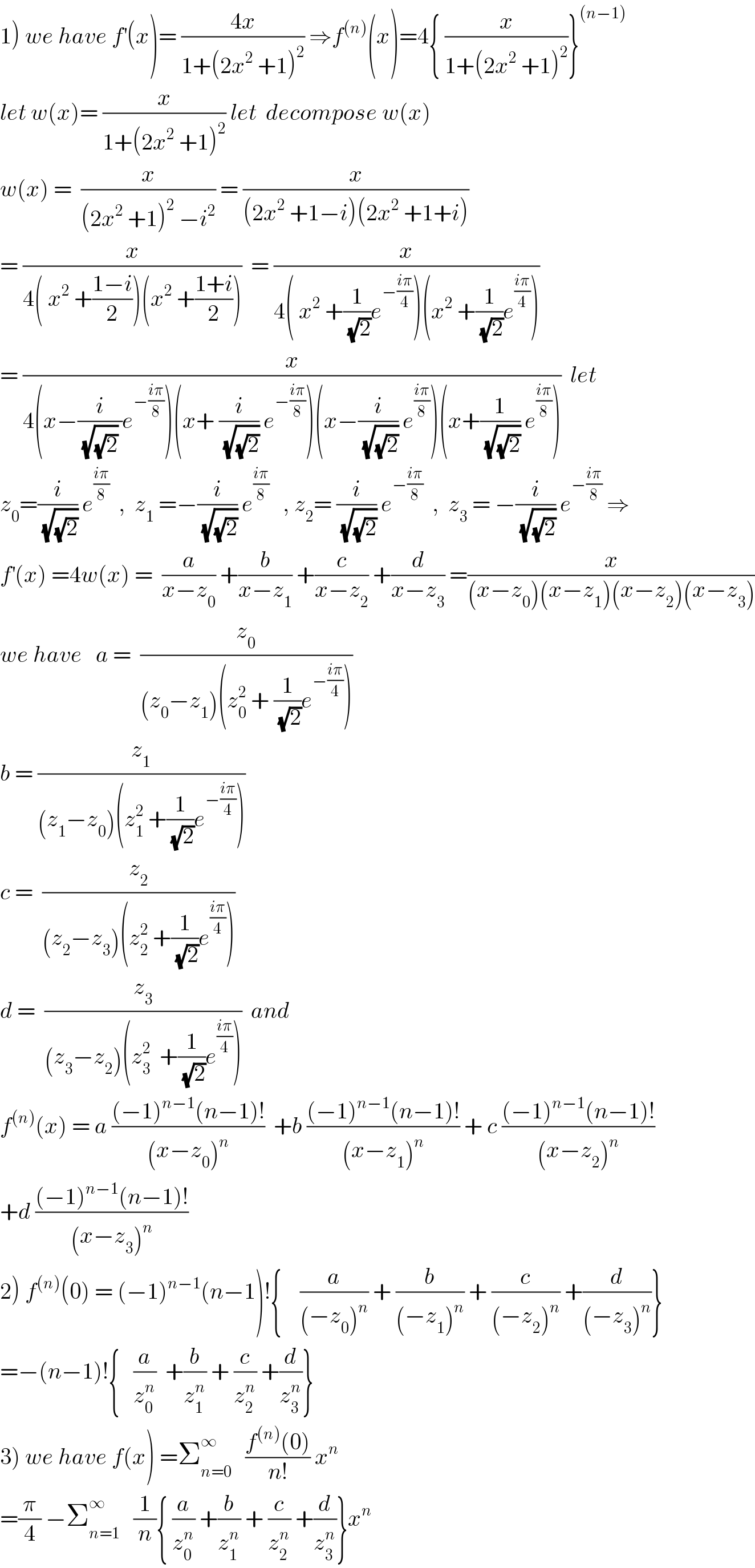 1) we have f^′ (x)= ((4x)/(1+(2x^2  +1)^2 )) ⇒f^((n)) (x)=4{ (x/(1+(2x^2  +1)^2 ))}^((n−1))   let w(x)= (x/(1+(2x^2  +1)^2 )) let  decompose w(x)  w(x) =  (x/((2x^2  +1)^2  −i^2 )) = (x/((2x^2  +1−i)(2x^2  +1+i)))  = (x/(4( x^2  +((1−i)/2))(x^2  +((1+i)/2))))  = (x/(4( x^2  +(1/(√2))e^(−((iπ)/4)) )(x^2  +(1/(√2))e^((iπ)/4) )))  = (x/(4(x−(i/((√(√2)) ))e^(−((iπ)/8)) )(x+ (i/(√(√2))) e^(−((iπ)/8)) )(x−(i/(√(√2))) e^((iπ)/8) )(x+(1/(√(√2))) e^((iπ)/8) )))  let  z_0 =(i/(√(√2))) e^((iπ)/8)   ,  z_1  =−(i/(√(√2))) e^((iπ)/8)    , z_2 = (i/(√(√2))) e^(−((iπ)/8))   ,  z_3  = −(i/(√(√2))) e^(−((iπ)/8))  ⇒  f^′ (x) =4w(x) =  (a/(x−z_0 )) +(b/(x−z_1 )) +(c/(x−z_2 )) +(d/(x−z_3 )) =(x/((x−z_0 )(x−z_1 )(x−z_2 )(x−z_3 )))  we have   a =  (z_0 /((z_0 −z_1 )(z_0 ^2  + (1/(√2))e^(−((iπ)/4)) )))  b = (z_1 /((z_1 −z_0 )(z_1 ^2  +(1/(√2))e^(−((iπ)/4)) )))  c =  (z_2 /((z_2 −z_3 )(z_2 ^2  +(1/(√2))e^((iπ)/4) )))  d =  (z_3 /((z_3 −z_2 )(z_3 ^2   +(1/(√2))e^((iπ)/4) )))  and    f^((n)) (x) = a (((−1)^(n−1) (n−1)!)/((x−z_0 )^n ))  +b (((−1)^(n−1) (n−1)!)/((x−z_1 )^n )) + c (((−1)^(n−1) (n−1)!)/((x−z_2 )^n ))  +d (((−1)^(n−1) (n−1)!)/((x−z_3 )^n ))  2) f^((n)) (0) = (−1)^(n−1) (n−1)!{    (a/((−z_0 )^n )) + (b/((−z_1 )^n )) + (c/((−z_2 )^n )) +(d/((−z_3 )^n ))}  =−(n−1)!{   (a/z_0 ^n )  +(b/z_1 ^n ) + (c/z_2 ^n ) +(d/z_3 ^n )}  3) we have f(x) =Σ_(n=0) ^∞    ((f^((n)) (0))/(n!)) x^n   =(π/4) −Σ_(n=1) ^∞    (1/n){ (a/z_0 ^n ) +(b/z_1 ^n ) + (c/z_2 ^n ) +(d/z_3 ^n )}x^n   