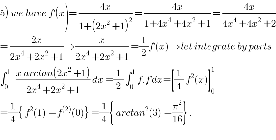 5) we have f^′ (x)= ((4x)/(1+(2x^2  +1)^2 )) = ((4x)/(1+4x^4  +4x^2  +1)) = ((4x)/(4x^4  +4x^2  +2))  = ((2x)/(2x^4  +2x^2  +1)) ⇒(x/(2x^4  +2x^2  +1)) =(1/2)f^′ (x) ⇒let integrate by parts  ∫_0 ^1    ((x arctan(2x^2  +1))/(2x^4  +2x^2  +1)) dx =(1/2) ∫_0 ^1  f.f^′ dx=[(1/4) f^2 (x)]_0 ^1   =(1/4){ f^2 (1) −f^((2)) (0)} =(1/4){ arctan^2 (3) −(π^2 /(16))} .    