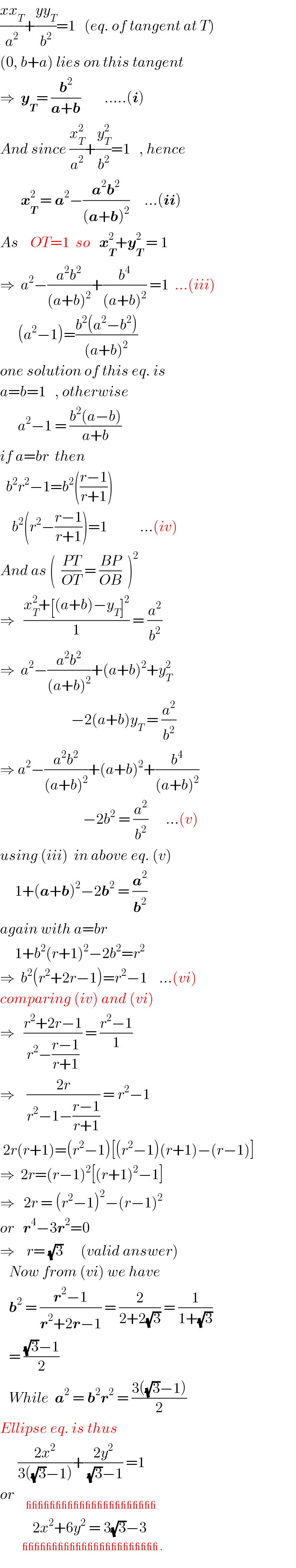 ((xx_T )/a^2 )+((yy_T )/b^2 )=1   (eq. of tangent at T)  (0, b+a) lies on this tangent  ⇒  y_T = (b^2 /(a+b))        .....(i)  And since (x_T ^2 /a^2 )+(y_T ^2 /b^2 )=1   , hence         x_T ^2  = a^2 −((a^2 b^2 )/((a+b)^2 ))     ...(ii)  As    OT=1  so   x_T ^2 +y_T ^2  = 1     ⇒  a^2 −((a^2 b^2 )/((a+b)^2 ))+(b^4 /((a+b)^2 )) =1  ...(iii)        (a^2 −1)=((b^2 (a^2 −b^2 ))/((a+b)^2 ))  one solution of this eq. is  a=b=1   , otherwise        a^2 −1 = ((b^2 (a−b))/(a+b))       if a=br  then    b^2 r^2 −1=b^2 (((r−1)/(r+1)))      b^2 (r^2 −((r−1)/(r+1)))=1           ...(iv)  And as (  ((PT)/(OT)) = ((BP)/(OB))  )^2   ⇒   ((x_T ^2 +[(a+b)−y_T ]^2 )/1) = (a^2 /b^2 )  ⇒  a^2 −((a^2 b^2 )/((a+b)^2 ))+(a+b)^2 +y_T ^2                           −2(a+b)y_T  = (a^2 /b^2 )  ⇒ a^2 −((a^2 b^2 )/((a+b)^2 ))+(a+b)^2 +(b^4 /((a+b)^2 ))                              −2b^2  = (a^2 /b^2 )      ...(v)  using (iii)  in above eq. (v)       1+(a+b)^2 −2b^2  = (a^2 /b^2 )  again with a=br       1+b^2 (r+1)^2 −2b^2 =r^2   ⇒  b^2 (r^2 +2r−1)=r^2 −1    ...(vi)  comparing (iv) and (vi)  ⇒   ((r^2 +2r−1)/(r^2 −((r−1)/(r+1)))) = ((r^2 −1)/1)  ⇒    ((2r)/(r^2 −1−((r−1)/(r+1)))) = r^2 −1   2r(r+1)=(r^2 −1)[(r^2 −1)(r+1)−(r−1)]  ⇒  2r=(r−1)^2 [(r+1)^2 −1]  ⇒   2r = (r^2 −1)^2 −(r−1)^2   or   r^4 −3r^2 =0  ⇒    r= (√3)      (valid answer)     Now from (vi) we have     b^2  = ((r^2 −1)/(r^2 +2r−1)) = (2/(2+2(√3))) = (1/(1+(√3)))     = (((√3)−1)/2)     While  a^2  = b^2 r^2  = ((3((√3)−1))/2)  Ellipse eq. is thus        ((2x^2 )/(3((√3)−1)))+((2y^2 )/((√3)−1)) =1  or     _(______________________)              2x^2 +6y^2  = 3(√3)−3            ^(   _______________________ .)   