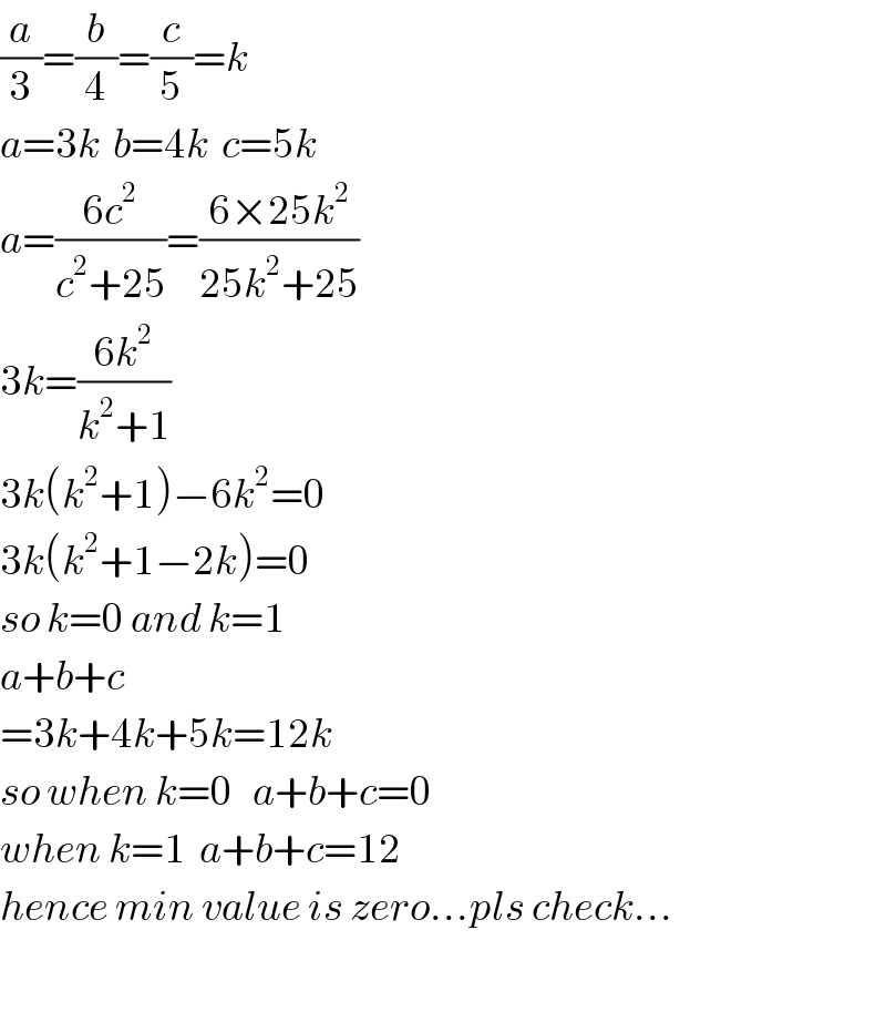 (a/3)=(b/4)=(c/5)=k  a=3k  b=4k  c=5k    a=((6c^2 )/(c^2 +25))=((6×25k^2 )/(25k^2 +25))  3k=((6k^2 )/(k^2 +1))  3k(k^2 +1)−6k^2 =0  3k(k^2 +1−2k)=0  so k=0 and k=1  a+b+c  =3k+4k+5k=12k  so when k=0   a+b+c=0  when k=1  a+b+c=12  hence min value is zero...pls check...    