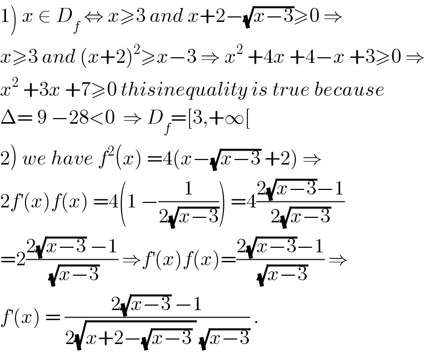 1) x ∈ D_f  ⇔ x≥3 and x+2−(√(x−3))≥0 ⇒  x≥3 and (x+2)^2 ≥x−3 ⇒ x^2  +4x +4−x +3≥0 ⇒  x^2  +3x +7≥0 thisinequality is true because  Δ= 9 −28<0  ⇒ D_f =[3,+∞[  2) we have f^2 (x) =4(x−(√(x−3)) +2) ⇒  2f^′ (x)f(x) =4(1 −(1/(2(√(x−3))))) =4((2(√(x−3))−1)/(2(√(x−3))))  =2((2(√(x−3)) −1)/(√(x−3))) ⇒f^′ (x)f(x)=((2(√(x−3))−1)/(√(x−3))) ⇒  f^′ (x) = ((2(√(x−3)) −1)/(2(√(x+2−(√(x−3)) )) (√(x−3)))) .  