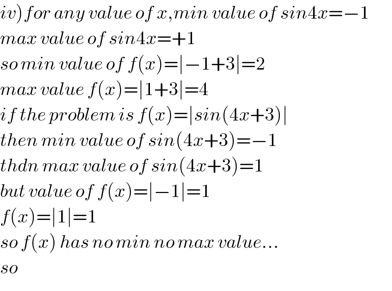iv)for any value of x,min value of sin4x=−1  max value of sin4x=+1  so min value of f(x)=∣−1+3∣=2  max value f(x)=∣1+3∣=4  if the problem is f(x)=∣sin(4x+3)∣  then min value of sin(4x+3)=−1  thdn max value of sin(4x+3)=1  but value of f(x)=∣−1∣=1  f(x)=∣1∣=1  so f(x) has no min no max value...  so   