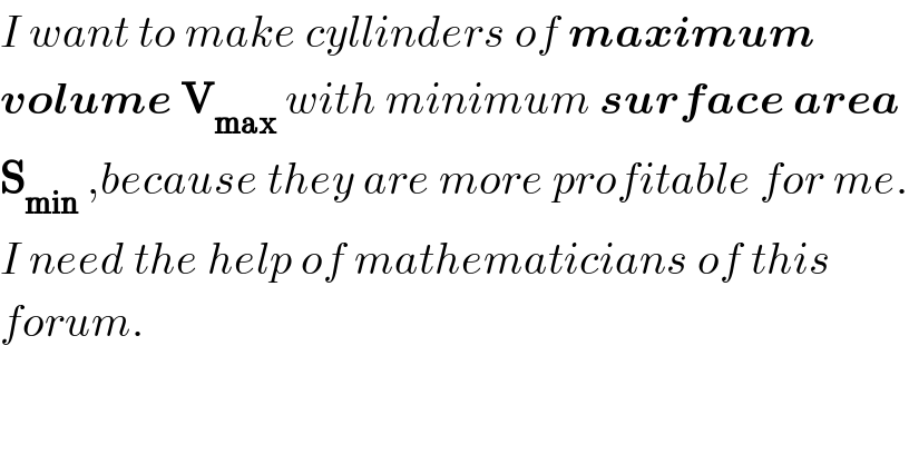 I want to make cyllinders of maximum  volume V_(max)  with minimum surface area   S_(min)  ,because they are more profitable for me.  I need the help of mathematicians of this  forum.    