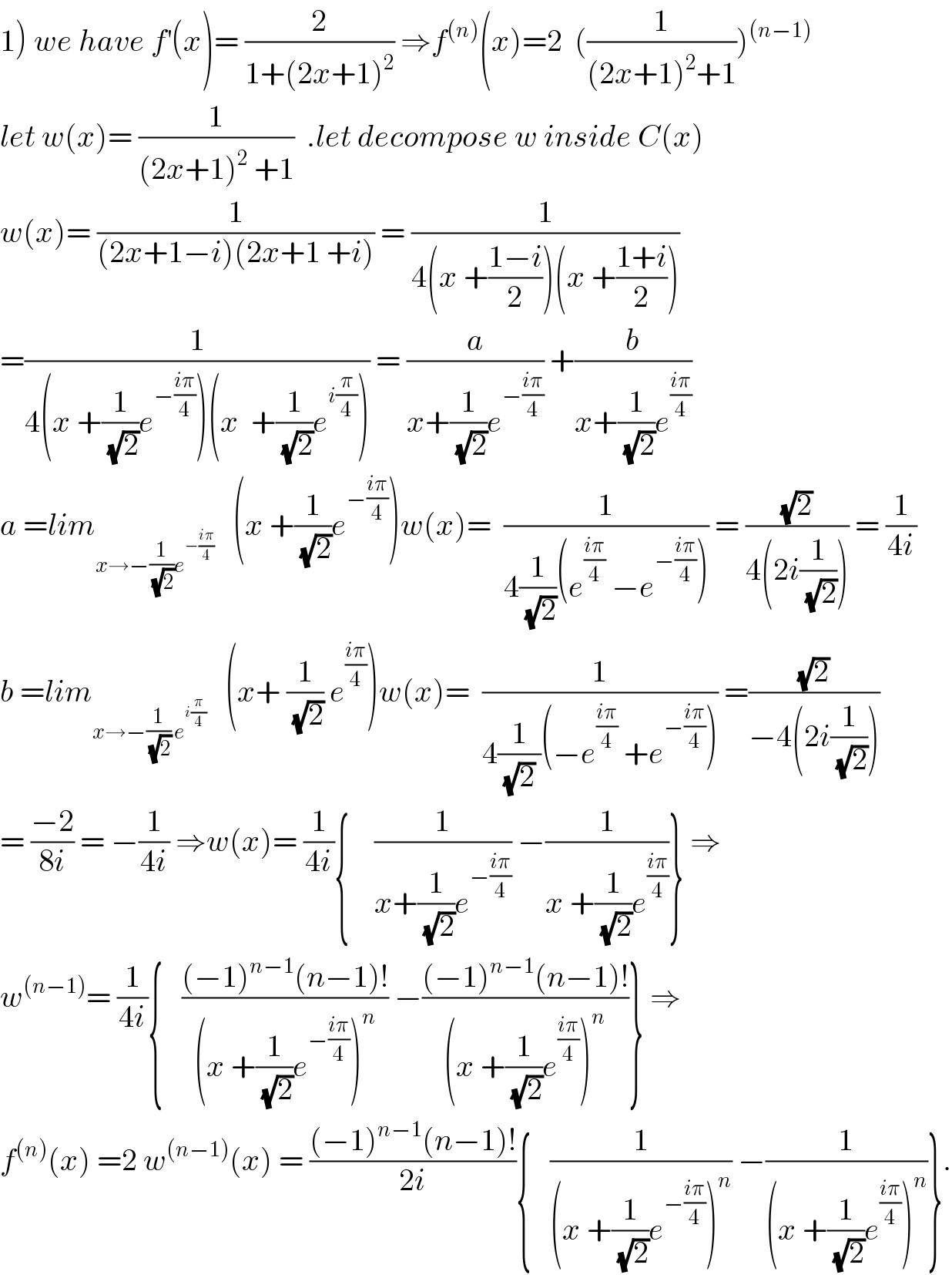 1) we have f^′ (x)= (2/(1+(2x+1)^2 )) ⇒f^((n)) (x)=2  ((1/((2x+1)^2 +1)))^((n−1))   let w(x)= (1/((2x+1)^2  +1))  .let decompose w inside C(x)  w(x)= (1/((2x+1−i)(2x+1 +i))) = (1/(4(x +((1−i)/2))(x +((1+i)/2))))  =(1/(4(x +(1/(√2))e^(−((iπ)/4)) )(x  +(1/(√2))e^(i(π/4)) ))) = (a/(x+(1/(√2))e^(−((iπ)/4)) )) +(b/(x+(1/(√2))e^((iπ)/4) ))  a =lim_(x→−(1/(√2))e^(−((iπ)/4)) )    (x +(1/(√2))e^(−((iπ)/4)) )w(x)=  (1/(4(1/(√2))(e^((iπ)/4)  −e^(−((iπ)/4)) ))) = ((√2)/(4(2i(1/(√2))))) = (1/(4i))  b =lim_(x→−(1/(√2)) e^(i(π/4)) )    (x+ (1/(√2)) e^((iπ)/4) )w(x)=  (1/(4(1/((√2) ))(−e^((iπ)/4)  +e^(−((iπ)/4)) ))) =((√2)/(−4(2i(1/(√2)))))  = ((−2)/(8i)) = −(1/(4i)) ⇒w(x)= (1/(4i)){    (1/(x+(1/(√2))e^(−((iπ)/4)) )) −(1/(x +(1/(√2))e^((iπ)/4) ))} ⇒  w^((n−1)) = (1/(4i)){   (((−1)^(n−1) (n−1)!)/((x +(1/(√2))e^(−((iπ)/4)) )^n )) −(((−1)^(n−1) (n−1)!)/((x +(1/(√2))e^((iπ)/4) )^n ))} ⇒  f^((n)) (x) =2 w^((n−1)) (x) = (((−1)^(n−1) (n−1)!)/(2i)){   (1/((x +(1/(√2))e^(−((iπ)/4)) )^n )) −(1/((x +(1/(√2))e^((iπ)/4) )^n ))}.  