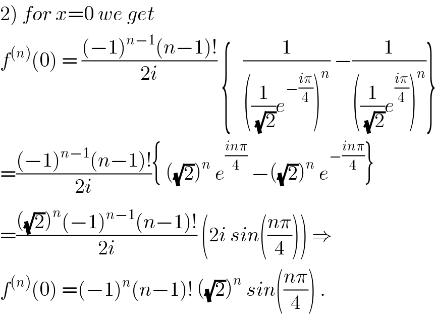 2) for x=0 we get   f^((n)) (0) = (((−1)^(n−1) (n−1)!)/(2i)) {   (1/(((1/(√2))e^(−((iπ)/4)) )^n )) −(1/(((1/(√2))e^((iπ)/4) )^n ))}  =(((−1)^(n−1) (n−1)!)/(2i)){ ((√2))^n  e^((inπ)/4)  −((√2))^n  e^(−((inπ)/4)) }  =((((√2))^n (−1)^(n−1) (n−1)!)/(2i)) (2i sin(((nπ)/4))) ⇒  f^((n)) (0) =(−1)^n (n−1)! ((√2))^n  sin(((nπ)/4)) .  