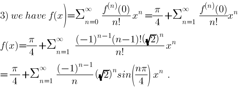 3) we have f(x)=Σ_(n=0) ^∞   ((f^((n)) (0))/(n!)) x^n  =(π/4) +Σ_(n=1) ^∞   ((f^((n)) (0))/(n!))x^n   f(x)=(π/4) +Σ_(n=1) ^∞    (((−1)^(n−1) (n−1)!((√2))^n )/(n!)) x^n   = (π/4) +Σ_(n=1) ^∞   (((−1)^(n−1) )/n) ((√2))^n sin(((nπ)/4)) x^n   .  