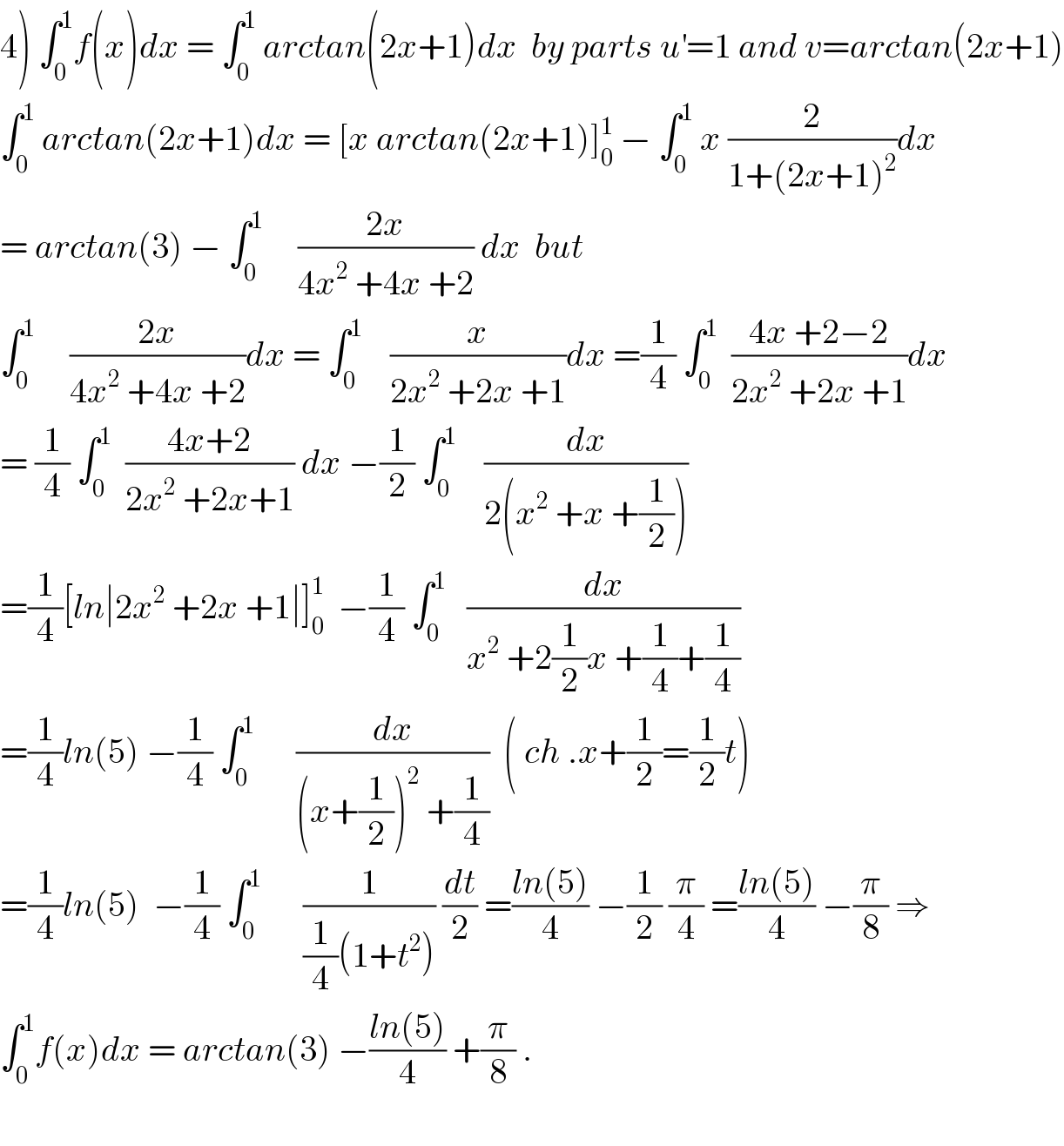 4) ∫_0 ^1 f(x)dx = ∫_0 ^1  arctan(2x+1)dx  by parts u^′ =1 and v=arctan(2x+1)  ∫_0 ^1  arctan(2x+1)dx = [x arctan(2x+1)]_0 ^1  − ∫_0 ^1  x (2/(1+(2x+1)^2 ))dx  = arctan(3) − ∫_0 ^1      ((2x)/(4x^2  +4x +2)) dx  but  ∫_0 ^1      ((2x)/(4x^2  +4x +2))dx = ∫_0 ^1     (x/(2x^2  +2x +1))dx =(1/4) ∫_0 ^1   ((4x +2−2)/(2x^2  +2x +1))dx  = (1/4) ∫_0 ^1   ((4x+2)/(2x^2  +2x+1)) dx −(1/2) ∫_0 ^1     (dx/(2(x^2  +x +(1/2))))  =(1/4)[ln∣2x^2  +2x +1∣]_0 ^1   −(1/4) ∫_0 ^1    (dx/(x^2  +2(1/2)x +(1/4)+(1/4)))  =(1/4)ln(5) −(1/4) ∫_0 ^1       (dx/((x+(1/2))^2  +(1/4)))  ( ch .x+(1/2)=(1/2)t)  =(1/4)ln(5)  −(1/4) ∫_0 ^1       (1/((1/4)(1+t^2 ))) (dt/2) =((ln(5))/4) −(1/2) (π/4) =((ln(5))/4) −(π/8) ⇒  ∫_0 ^1 f(x)dx = arctan(3) −((ln(5))/4) +(π/8) .    