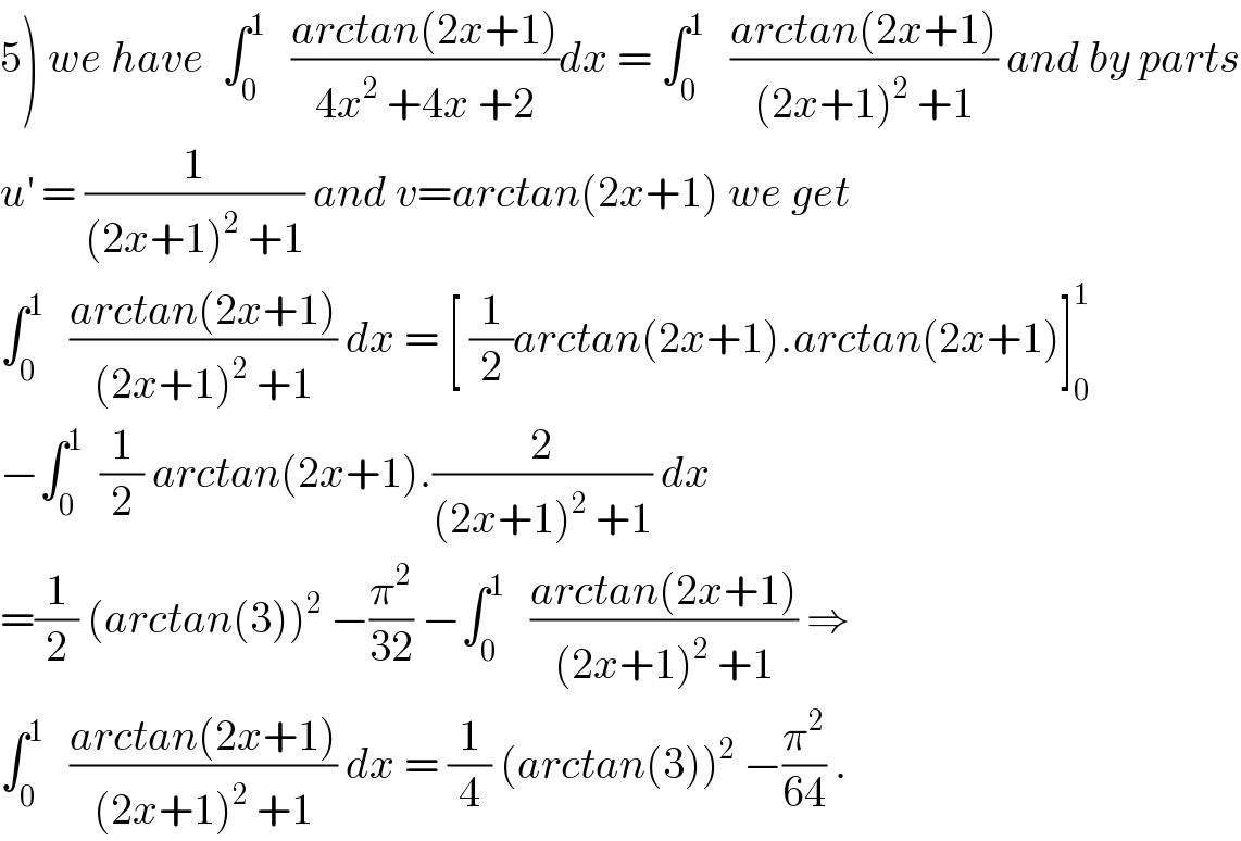 5) we have  ∫_0 ^1    ((arctan(2x+1))/(4x^2  +4x +2))dx = ∫_0 ^1    ((arctan(2x+1))/((2x+1)^2  +1)) and by parts  u^′  = (1/((2x+1)^2  +1)) and v=arctan(2x+1) we get  ∫_0 ^1    ((arctan(2x+1))/((2x+1)^2  +1)) dx = [ (1/2)arctan(2x+1).arctan(2x+1)]_0 ^1   −∫_0 ^1   (1/2) arctan(2x+1).(2/((2x+1)^2  +1)) dx  =(1/2) (arctan(3))^2  −(π^2 /(32)) −∫_0 ^1    ((arctan(2x+1))/((2x+1)^2  +1)) ⇒  ∫_0 ^1    ((arctan(2x+1))/((2x+1)^2  +1)) dx = (1/4) (arctan(3))^2  −(π^2 /(64)) .  