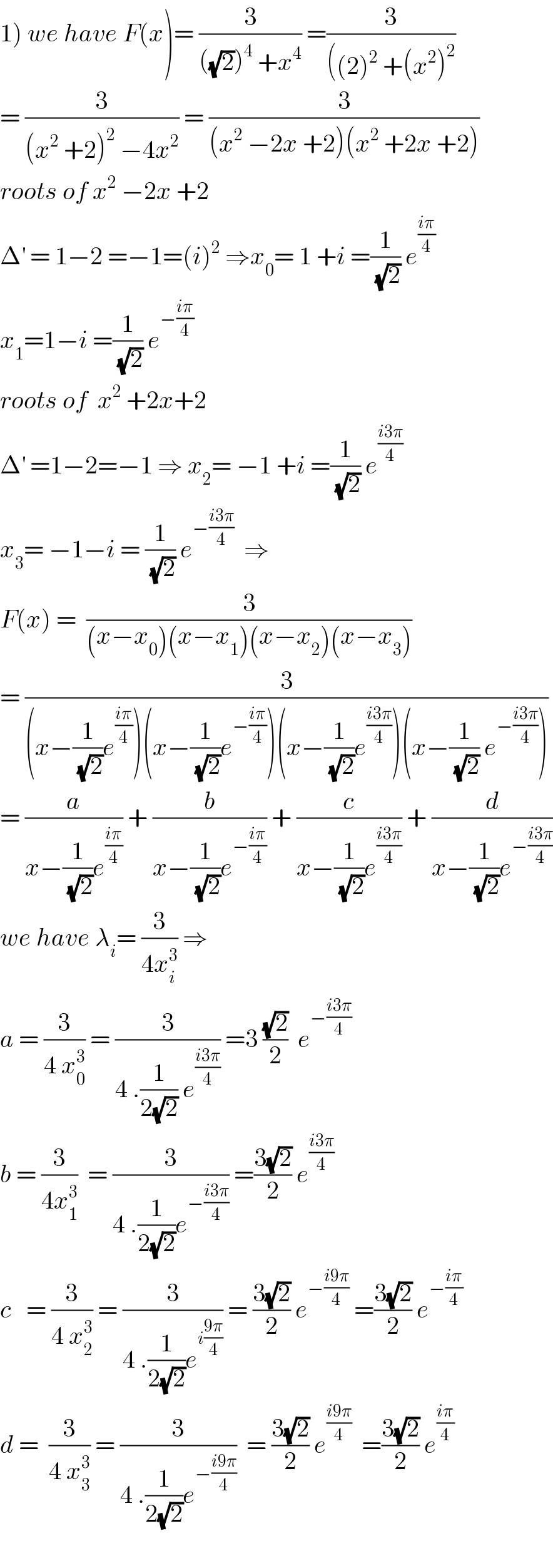 1) we have F(x)= (3/(((√2))^4  +x^4 )) =(3/(((2)^2  +(x^2 )^2 ))  = (3/((x^2  +2)^2  −4x^2 )) = (3/((x^2  −2x +2)(x^2  +2x +2)))  roots of x^2  −2x +2   Δ^′  = 1−2 =−1=(i)^2  ⇒x_0 = 1 +i =(1/(√2)) e^((iπ)/4)   x_1 =1−i =(1/(√2)) e^(−((iπ)/4))   roots of  x^2  +2x+2   Δ^′  =1−2=−1 ⇒ x_2 = −1 +i =(1/(√2)) e^((i3π)/4)   x_3 = −1−i = (1/(√2)) e^(−((i3π)/4))   ⇒  F(x) =  (3/((x−x_0 )(x−x_1 )(x−x_2 )(x−x_3 )))  = (3/((x−(1/(√2))e^((iπ)/4) )(x−(1/(√2))e^(−((iπ)/4)) )(x−(1/(√2))e^((i3π)/4) )(x−(1/(√2)) e^(−((i3π)/4)) )))  = (a/(x−(1/(√2))e^((iπ)/4) )) + (b/(x−(1/(√2))e^(−((iπ)/4)) )) + (c/(x−(1/(√2))e^((i3π)/4) )) + (d/(x−(1/(√2))e^(−((i3π)/4)) ))  we have λ_i = (3/(4x_i ^3 )) ⇒  a = (3/(4 x_0 ^3 )) = (3/(4 .(1/(2(√2))) e^((i3π)/4) )) =3 ((√2)/2)  e^(−((i3π)/4))   b = (3/(4x_1 ^3 ))  = (3/(4 .(1/(2(√2)))e^(−((i3π)/4)) )) =((3(√2))/2) e^((i3π)/4)   c   = (3/(4 x_2 ^3 )) = (3/(4 .(1/(2(√2)))e^(i((9π)/4)) )) = ((3(√2))/2) e^(−((i9π)/4))  =((3(√2))/2) e^(−((iπ)/4))   d =  (3/(4 x_3 ^3 )) = (3/(4 .(1/(2(√2)))e^(−((i9π)/4)) ))  = ((3(√2))/2) e^((i9π)/4)   =((3(√2))/2) e^((iπ)/4)     