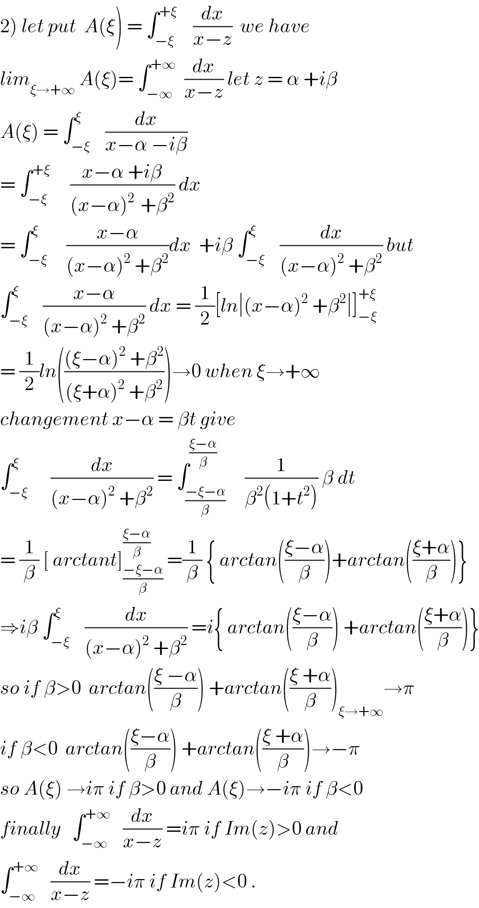 2) let put  A(ξ) = ∫_(−ξ) ^(+ξ)     (dx/(x−z))  we have   lim_(ξ→+∞)  A(ξ)= ∫_(−∞) ^(+∞)   (dx/(x−z)) let z = α +iβ  A(ξ) = ∫_(−ξ) ^ξ    (dx/(x−α −iβ))  = ∫_(−ξ) ^(+ξ)      ((x−α +iβ)/((x−α)^(2 )  +β^2 )) dx  = ∫_(−ξ) ^ξ     ((x−α)/((x−α)^2  +β^2 ))dx  +iβ ∫_(−ξ) ^ξ    (dx/((x−α)^2  +β^2 )) but  ∫_(−ξ) ^ξ    ((x−α)/((x−α)^2  +β^2 )) dx = (1/2)[ln∣(x−α)^2  +β^2 ∣]_(−ξ) ^(+ξ)   = (1/2)ln((((ξ−α)^2  +β^2 )/((ξ+α)^2  +β^2 )))→0 when ξ→+∞  changement x−α = βt give  ∫_(−ξ) ^ξ      (dx/((x−α)^2  +β^2 )) = ∫_((−ξ−α)/β) ^((ξ−α)/β)     (1/(β^2 (1+t^2 ))) β dt  = (1/β) [ arctant]_((−ξ−α)/β) ^((ξ−α)/β)  =(1/β) { arctan(((ξ−α)/β))+arctan(((ξ+α)/β))}  ⇒iβ ∫_(−ξ) ^ξ    (dx/((x−α)^2  +β^2 )) =i{ arctan(((ξ−α)/β)) +arctan(((ξ+α)/β))}  so if β>0  arctan(((ξ −α)/β)) +arctan(((ξ +α)/β))_(ξ→+∞) →π  if β<0  arctan(((ξ−α)/β)) +arctan(((ξ +α)/β))→−π  so A(ξ) →iπ if β>0 and A(ξ)→−iπ if β<0  finally   ∫_(−∞) ^(+∞)    (dx/(x−z)) =iπ if Im(z)>0 and  ∫_(−∞) ^(+∞)    (dx/(x−z)) =−iπ if Im(z)<0 .  