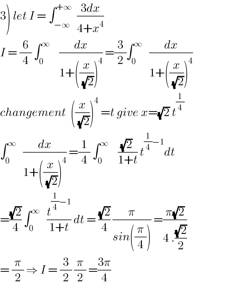 3) let I = ∫_(−∞) ^(+∞)   ((3dx)/(4+x^4 ))  I = (6/4) ∫_0 ^∞     (dx/(1+((x/(√2)))^4 )) =(3/2)∫_0 ^∞    (dx/(1+((x/(√2)))^4 ))  changement  ((x/(√2)))^4  =t give x=(√2) t^(1/4)   ∫_0 ^∞    (dx/(1+((x/(√2)))^4 )) =(1/4) ∫_0 ^∞     (((√2) )/(1+t)) t^((1/4)−1) dt  =((√2)/4) ∫_0 ^∞    (t^((1/4)−1) /(1+t)) dt = ((√2)/4) (π/(sin((π/4)))) =((π(√2))/(4 .((√2)/2)))  = (π/2) ⇒ I = (3/2) (π/2) =((3π)/4)  