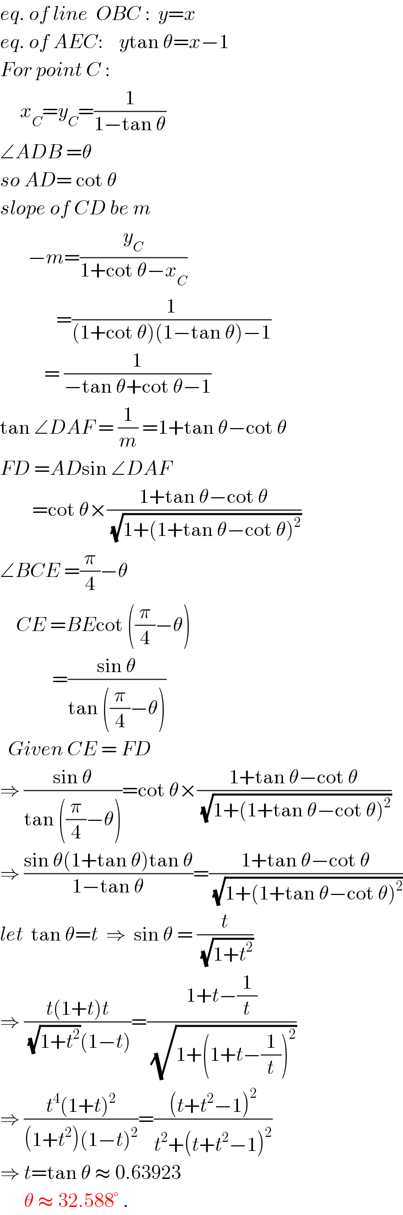 eq. of line  OBC :  y=x  eq. of AEC:    ytan θ=x−1  For point C :       x_C =y_C =(1/(1−tan θ))    ∠ADB =θ  so AD= cot θ  slope of CD be m         −m=(y_C /(1+cot θ−x_C ))                =(1/((1+cot θ)(1−tan θ)−1))             = (1/(−tan θ+cot θ−1))  tan ∠DAF = (1/m) =1+tan θ−cot θ  FD =ADsin ∠DAF          =cot θ×((1+tan θ−cot θ)/(√(1+(1+tan θ−cot θ)^2 )))  ∠BCE =(π/4)−θ      CE =BEcot ((π/4)−θ)               =((sin θ)/(tan ((π/4)−θ)))    Given CE = FD  ⇒ ((sin θ)/(tan ((π/4)−θ)))=cot θ×((1+tan θ−cot θ)/(√(1+(1+tan θ−cot θ)^2 )))  ⇒ ((sin θ(1+tan θ)tan θ)/(1−tan θ))=((1+tan θ−cot θ)/(√(1+(1+tan θ−cot θ)^2 )))  let  tan θ=t  ⇒  sin θ = (t/(√(1+t^2 )))  ⇒ ((t(1+t)t)/((√(1+t^2 ))(1−t)))=((1+t−(1/t))/(√(1+(1+t−(1/t))^2 )))  ⇒ ((t^4 (1+t)^2 )/((1+t^2 )(1−t)^2 ))=(((t+t^2 −1)^2 )/(t^2 +(t+t^2 −1)^2 ))  ⇒ t=tan θ ≈ 0.63923        θ ≈ 32.588° .  