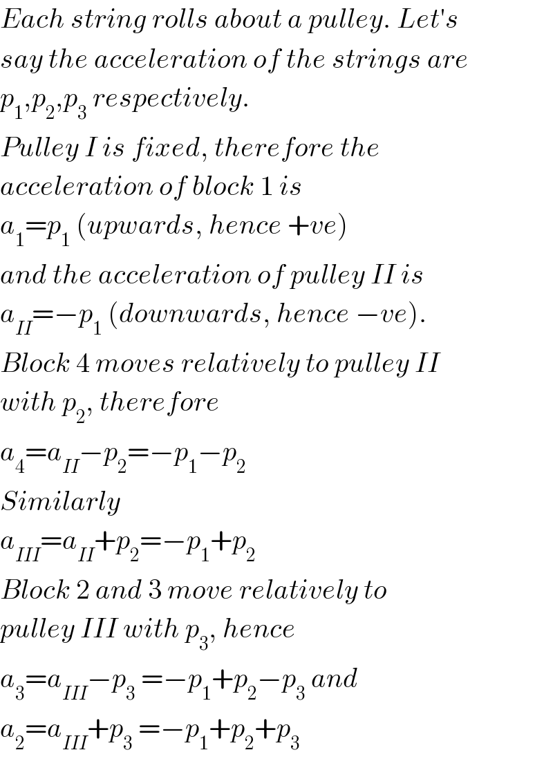 Each string rolls about a pulley. Let′s  say the acceleration of the strings are  p_1 ,p_2 ,p_3  respectively.  Pulley I is fixed, therefore the  acceleration of block 1 is  a_1 =p_1  (upwards, hence +ve)  and the acceleration of pulley II is  a_(II) =−p_1  (downwards, hence −ve).  Block 4 moves relatively to pulley II  with p_2 , therefore  a_4 =a_(II) −p_2 =−p_1 −p_2   Similarly  a_(III) =a_(II) +p_2 =−p_1 +p_2   Block 2 and 3 move relatively to   pulley III with p_3 , hence  a_3 =a_(III) −p_3  =−p_1 +p_2 −p_3  and  a_2 =a_(III) +p_3  =−p_1 +p_2 +p_3   