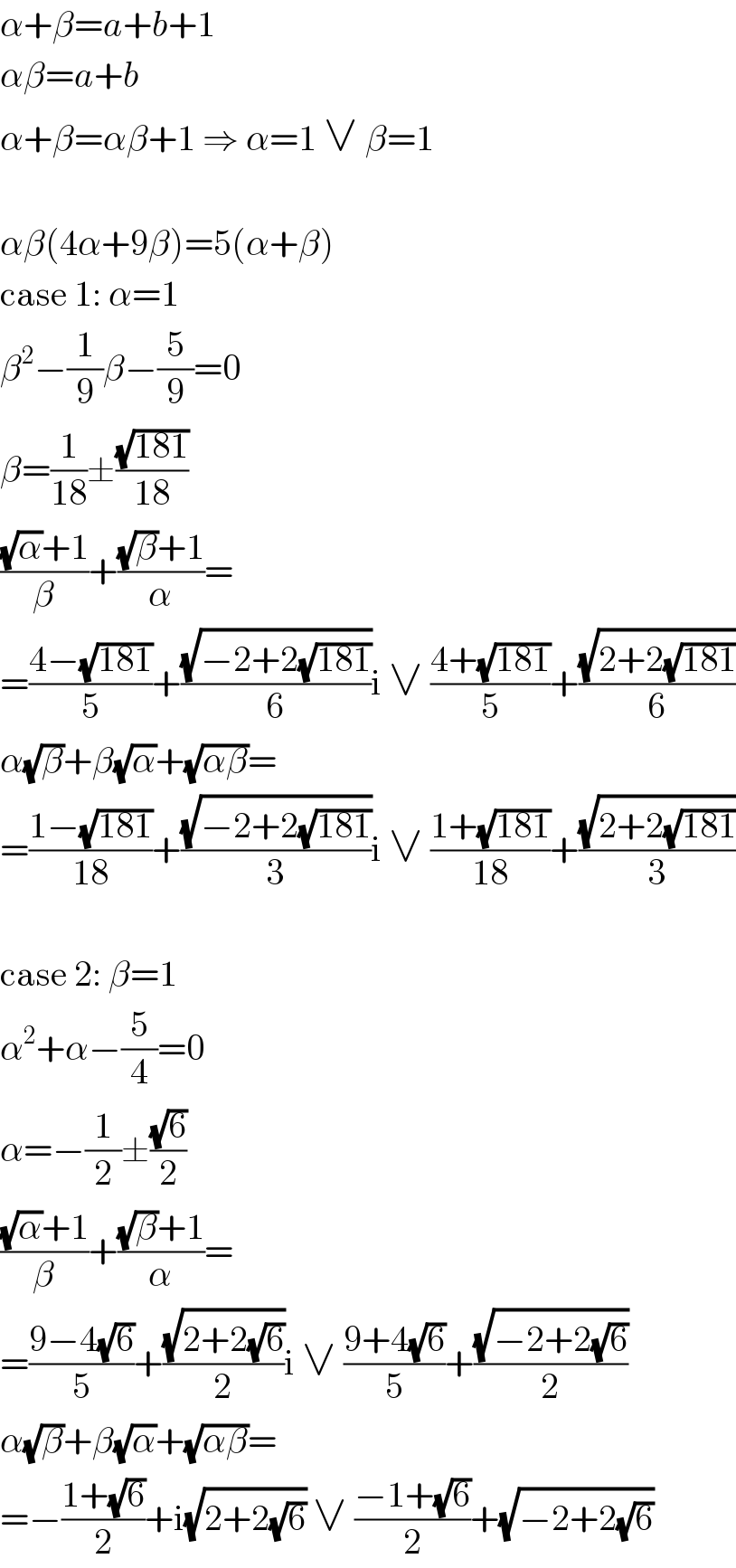 α+β=a+b+1  αβ=a+b  α+β=αβ+1 ⇒ α=1 ∨ β=1    αβ(4α+9β)=5(α+β)  case 1: α=1  β^2 −(1/9)β−(5/9)=0  β=(1/(18))±((√(181))/(18))  (((√α)+1)/β)+(((√β)+1)/α)=  =((4−(√(181)))/5)+((√(−2+2(√(181))))/6)i ∨ ((4+(√(181)))/5)+((√(2+2(√(181))))/6)  α(√β)+β(√α)+(√(αβ))=  =((1−(√(181)))/(18))+((√(−2+2(√(181))))/3)i ∨ ((1+(√(181)))/(18))+((√(2+2(√(181))))/3)    case 2: β=1  α^2 +α−(5/4)=0  α=−(1/2)±((√6)/2)  (((√α)+1)/β)+(((√β)+1)/α)=  =((9−4(√6))/5)+((√(2+2(√6)))/2)i ∨ ((9+4(√6))/5)+((√(−2+2(√6)))/2)  α(√β)+β(√α)+(√(αβ))=  =−((1+(√6))/2)+i(√(2+2(√6))) ∨ ((−1+(√6))/2)+(√(−2+2(√6)))  
