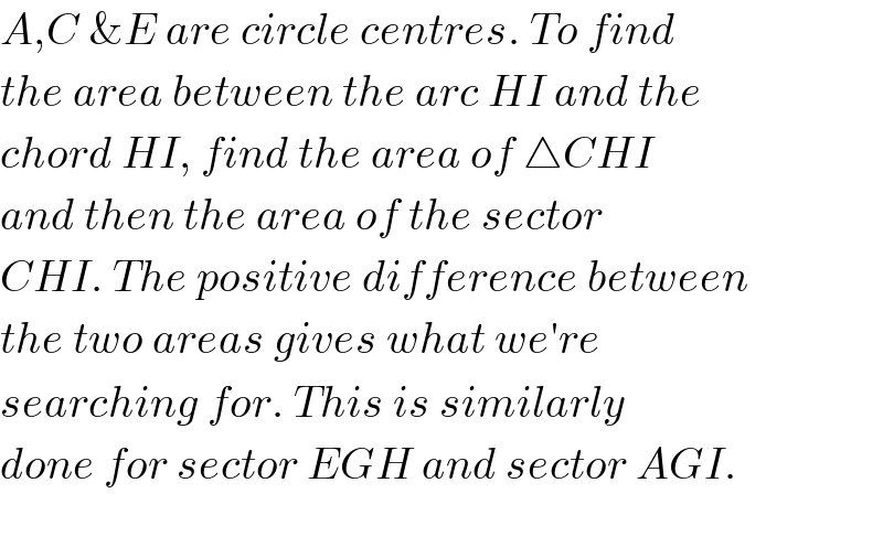 A,C &E are circle centres. To find  the area between the arc HI and the  chord HI, find the area of △CHI  and then the area of the sector  CHI. The positive difference between  the two areas gives what we′re   searching for. This is similarly  done for sector EGH and sector AGI.    