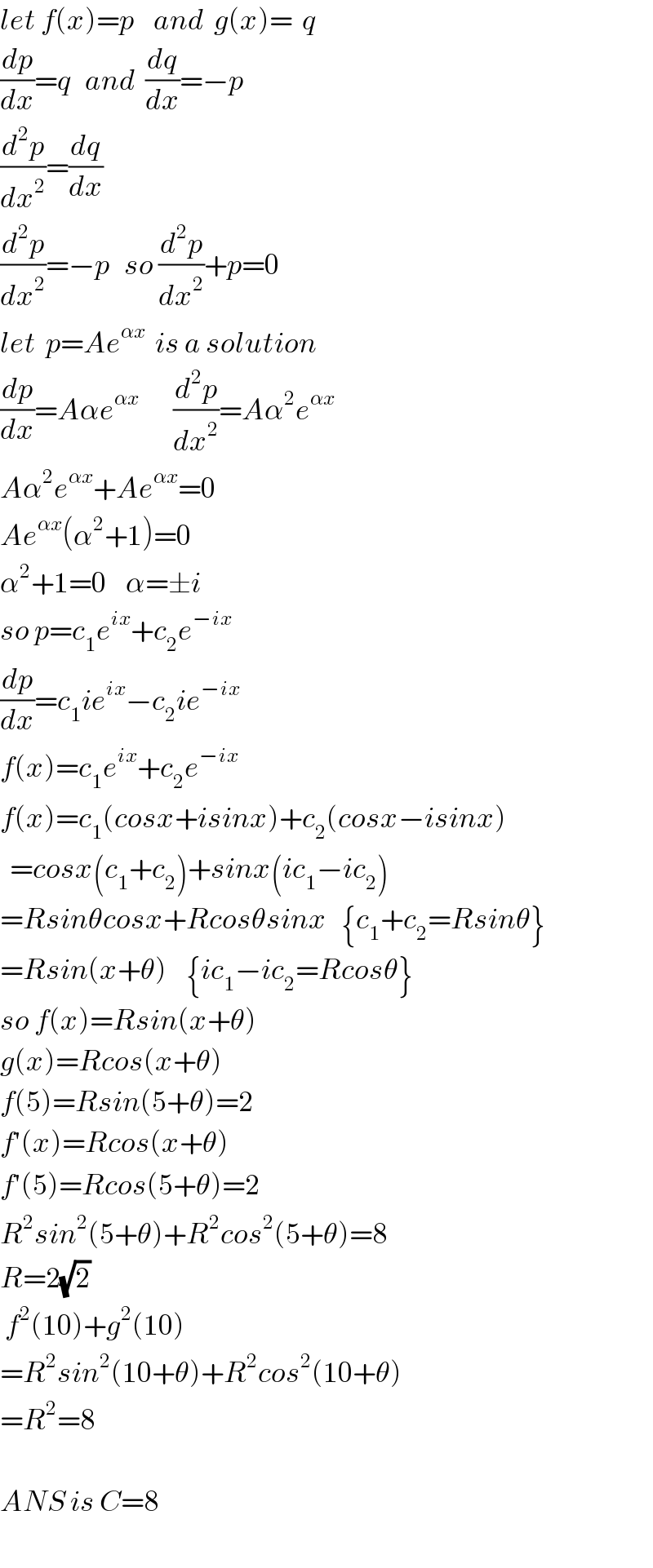 let f(x)=p    and  g(x)=  q  (dp/dx)=q   and  (dq/dx)=−p  (d^2 p/dx^2 )=(dq/dx)  (d^2 p/dx^2 )=−p   so (d^2 p/dx^2 )+p=0  let  p=Ae^(αx)   is a solution  (dp/dx)=Aαe^(αx)        (d^2 p/dx^2 )=Aα^2 e^(αx)   Aα^2 e^(αx) +Ae^(αx) =0  Ae^(αx) (α^2 +1)=0  α^2 +1=0    α=±i  so p=c_1 e^(ix) +c_2 e^(−ix)   (dp/dx)=c_1 ie^(ix) −c_2 ie^(−ix)   f(x)=c_1 e^(ix) +c_2 e^(−ix)   f(x)=c_1 (cosx+isinx)+c_2 (cosx−isinx)    =cosx(c_1 +c_2 )+sinx(ic_1 −ic_2 )  =Rsinθcosx+Rcosθsinx   {c_1 +c_2 =Rsinθ}  =Rsin(x+θ)    {ic_1 −ic_2 =Rcosθ}  so f(x)=Rsin(x+θ)  g(x)=Rcos(x+θ)  f(5)=Rsin(5+θ)=2  f′(x)=Rcos(x+θ)  f′(5)=Rcos(5+θ)=2  R^2 sin^2 (5+θ)+R^2 cos^2 (5+θ)=8  R=2(√2)    f^2 (10)+g^2 (10)  =R^2 sin^2 (10+θ)+R^2 cos^2 (10+θ)  =R^2 =8    ANS is C=8  