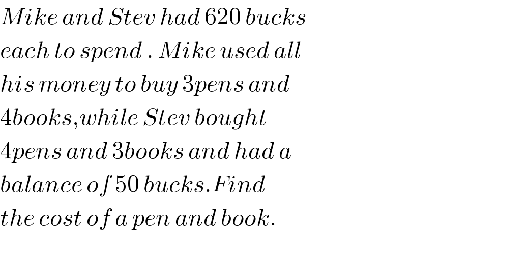 Mike and Stev had 620 bucks  each to spend . Mike used all  his money to buy 3pens and   4books,while Stev bought   4pens and 3books and had a  balance of 50 bucks.Find  the cost of a pen and book.    