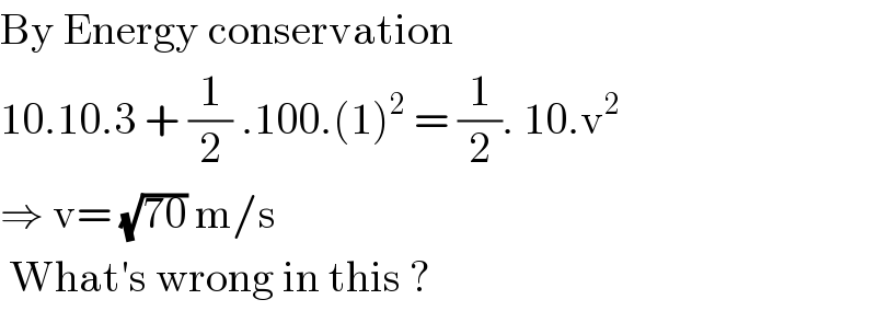 By Energy conservation  10.10.3 + (1/2) .100.(1)^2  = (1/2). 10.v^2   ⇒ v= (√(70)) m/s   What′s wrong in this ?  