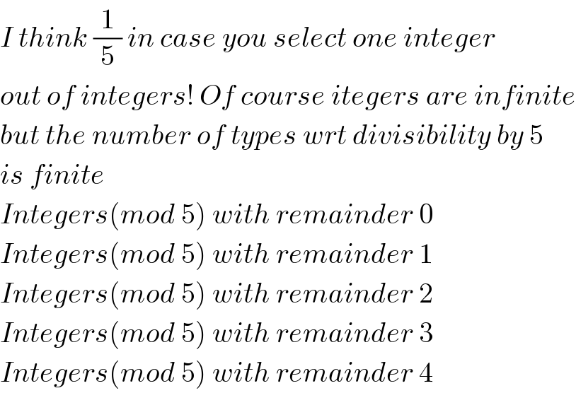 I think (1/5) in case you select one integer  out of integers! Of course itegers are infinite  but the number of types wrt divisibility by 5  is finite  Integers(mod 5) with remainder 0  Integers(mod 5) with remainder 1  Integers(mod 5) with remainder 2  Integers(mod 5) with remainder 3  Integers(mod 5) with remainder 4  