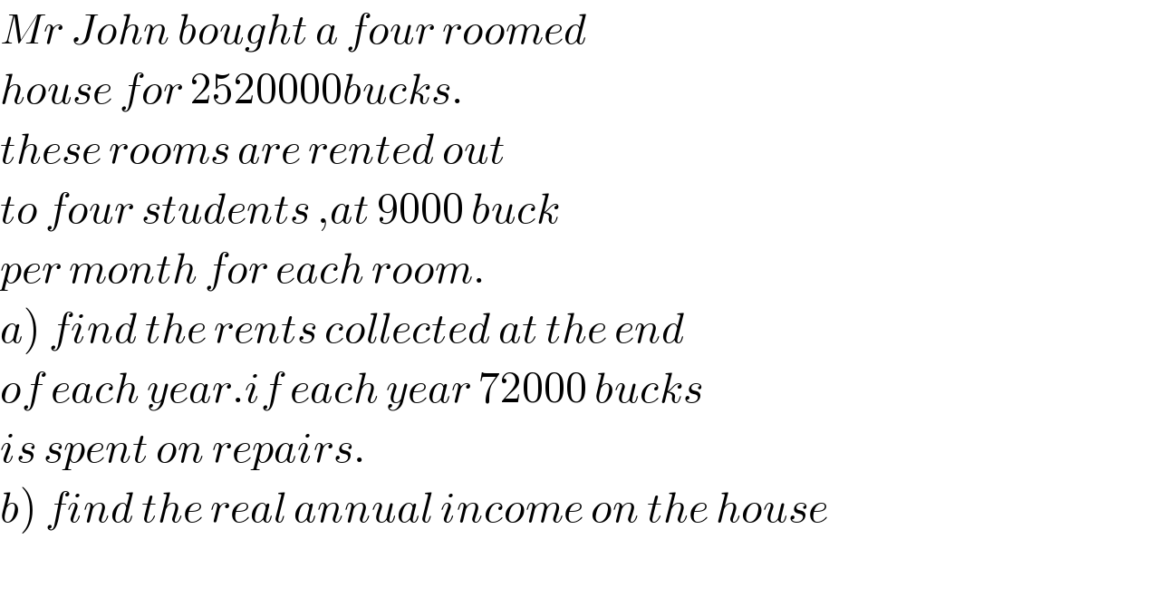 Mr John bought a four roomed  house for 2520000bucks.  these rooms are rented out  to four students ,at 9000 buck  per month for each room.  a) find the rents collected at the end  of each year.if each year 72000 bucks  is spent on repairs.  b) find the real annual income on the house    