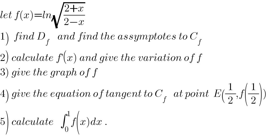 let f(x)=ln(√((2+x)/(2−x)))  1)  find D_f     and find the assymptotes to C_f   2) calculate f^′ (x) and give the variation of f  3) give the graph of f  4) give the equation of tangent to C_(f )    at point  E((1/2),f((1/2)))  5) calculate   ∫_0 ^1 f(x)dx .  