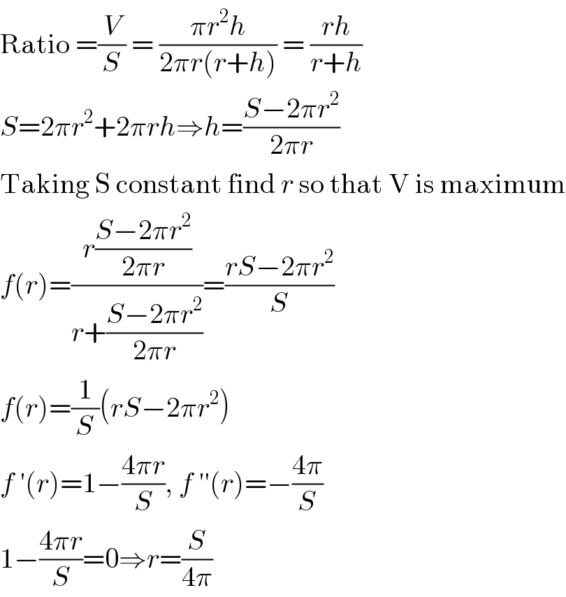 Ratio =(V/S) = ((πr^2 h)/(2πr(r+h))) = ((rh)/(r+h))  S=2πr^2 +2πrh⇒h=((S−2πr^2 )/(2πr))  Taking S constant find r so that V is maximum  f(r)=((r((S−2πr^2 )/(2πr)))/(r+((S−2πr^2 )/(2πr))))=((rS−2πr^2 )/S)  f(r)=(1/S)(rS−2πr^2 )  f ′(r)=1−((4πr)/S), f ′′(r)=−((4π)/S)  1−((4πr)/S)=0⇒r=(S/(4π))  