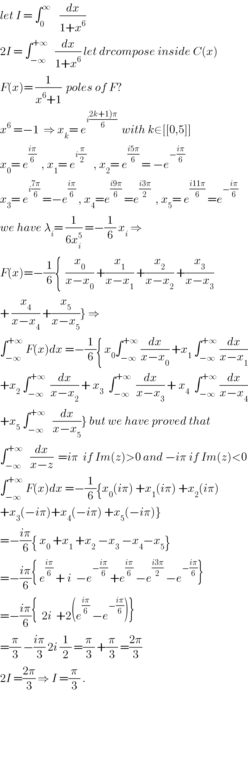 let I = ∫_0 ^∞     (dx/(1+x^6 ))  2I = ∫_(−∞) ^(+∞)    (dx/(1+x^6 )) let drcompose inside C(x)  F(x)= (1/(x^6 +1))  poles of F?  x^6  =−1  ⇒ x_k = e^(i((2k+1)π)/6))   with k∈[[0,5]]  x_0 = e^((iπ)/6)   , x_1 = e^(i(π/2))    , x_2 = e^((i5π)/6)  = −e^(−((iπ)/6))   x_3 = e^(i((7π)/6))  =−e^((iπ)/6)  , x_4 =e^((i9π)/6)  =e^((i3π)/2)   , x_5 = e^((i11π)/6)  =e^(−((iπ)/6))   we have λ_i = (1/(6x_i ^5 )) =−(1/6) x_i  ⇒  F(x)=−(1/6){  (x_0 /(x−x_0 )) +(x_1 /(x−x_1 )) +(x_2 /(x−x_2 )) +(x_3 /(x−x_3 ))  + (x_4 /(x−x_4 )) +(x_5 /(x−x_5 ))} ⇒  ∫_(−∞) ^(+∞)  F(x)dx =−(1/6){ x_0 ∫_(−∞) ^(+∞)  (dx/(x−x_0 )) +x_1  ∫_(−∞) ^(+∞)  (dx/(x−x_1 ))  +x_2  ∫_(−∞) ^(+∞)   (dx/(x−x_2 )) + x_3   ∫_(−∞) ^(+∞)   (dx/(x−x_3 )) + x_4   ∫_(−∞) ^(+∞)  (dx/(x−x_4 ))  +x_5  ∫_(−∞) ^(+∞)    (dx/(x−x_5 ))} but we have proved that  ∫_(−∞) ^(+∞)    (dx/(x−z))  =iπ  if Im(z)>0 and −iπ if Im(z)<0  ∫_(−∞) ^(+∞)  F(x)dx =−(1/6){x_0 (iπ) +x_1 (iπ) +x_2 (iπ)  +x_3 (−iπ)+x_4 (−iπ) +x_5 (−iπ)}  =−((iπ)/6){ x_0  +x_1  +x_2  −x_3  −x_4 −x_5 }  =−((iπ)/6){ e^((iπ)/6)  + i  −e^(−((iπ)/6))  +e^((iπ)/6)  −e^((i3π)/2)  −e^(−((iπ)/6)) }  =−((iπ)/6){  2i  +2(e^((iπ)/6)  −e^(−((iπ)/6)) )}  =(π/3) −((iπ)/3) 2i (1/2) =(π/3) +(π/3) =((2π)/3)  2I =((2π)/3) ⇒ I =(π/3) .          