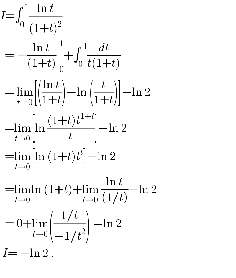 I=∫_0 ^(  1) ((ln t)/((1+t)^2 ))     = −((ln t)/((1+t)))∣_0 ^1 +∫_0 ^(  1) (dt/(t(1+t)))    = lim_(t→0) [(((ln t)/(1+t)))−ln ((t/(1+t)))]−ln 2    =lim_(t→0) [ln (((1+t)t^(1+t) )/t)]−ln 2    =lim_(t→0) [ln (1+t)t^t ]−ln 2    =lim_(t→0) ln (1+t)+lim_(t→0)  ((ln t)/((1/t)))−ln 2    = 0+lim_(t→0) (((1/t)/(−1/t^2 ))) −ln 2   I= −ln 2 .    