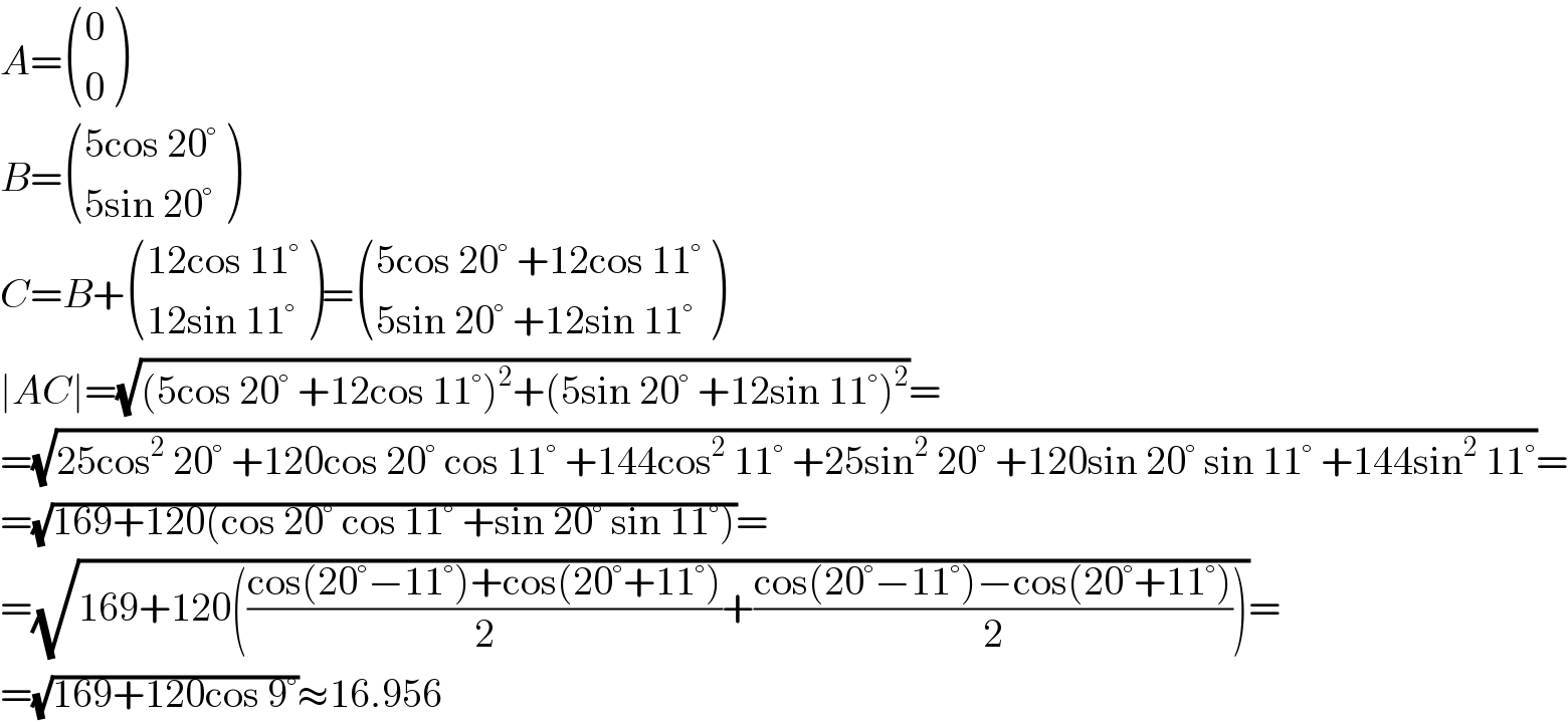 A= ((0),(0) )  B= (((5cos 20°)),((5sin 20°)) )  C=B+ (((12cos 11°)),((12sin 11°)) )= (((5cos 20° +12cos 11°)),((5sin 20° +12sin 11°)) )  ∣AC∣=(√((5cos 20° +12cos 11°)^2 +(5sin 20° +12sin 11°)^2 ))=  =(√(25cos^2  20° +120cos 20° cos 11° +144cos^2  11° +25sin^2  20° +120sin 20° sin 11° +144sin^2  11°))=  =(√(169+120(cos 20° cos 11° +sin 20° sin 11°)))=  =(√(169+120(((cos(20°−11°)+cos(20°+11°))/2)+((cos(20°−11°)−cos(20°+11°))/2))))=  =(√(169+120cos 9°))≈16.956  