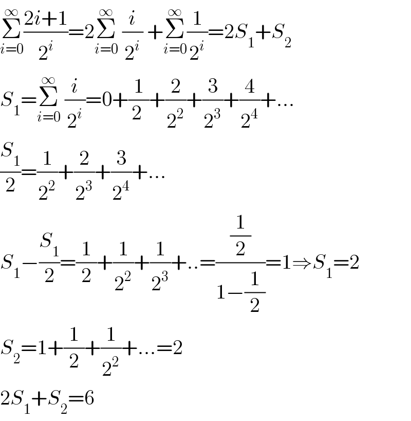 Σ_(i=0) ^∞ ((2i+1)/2^i )=2Σ_(i=0) ^∞  (i/2^i ) +Σ_(i=0) ^∞ (1/2^i )=2S_1 +S_2   S_1 =Σ_(i=0) ^∞  (i/2^i )=0+(1/(2 ))+(2/2^2 )+(3/2^3 )+(4/2^4 )+...  (S_1 /2)=(1/2^2 )+(2/2^3 )+(3/2^4 )+...  S_1 −(S_1 /2)=(1/2)+(1/2^2 )+(1/2^3 )+..=((1/2)/(1−(1/2)))=1⇒S_1 =2  S_2 =1+(1/2)+(1/2^2 )+...=2  2S_1 +S_2 =6  