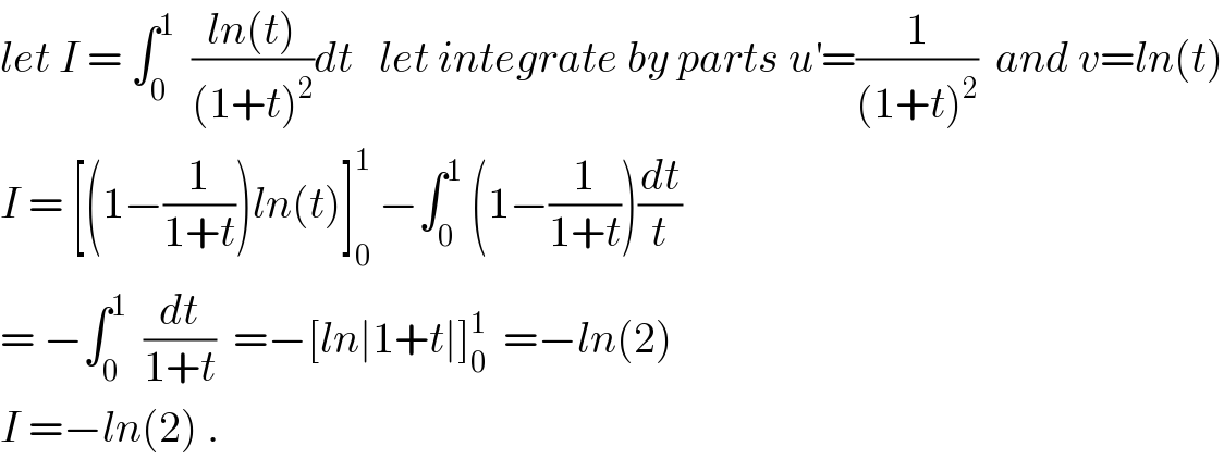 let I = ∫_0 ^1   ((ln(t))/((1+t)^2 ))dt   let integrate by parts u^′ =(1/((1+t)^2 ))  and v=ln(t)  I = [(1−(1/(1+t)))ln(t)]_0 ^1  −∫_0 ^1  (1−(1/(1+t)))(dt/t)  = −∫_0 ^1   (dt/(1+t))  =−[ln∣1+t∣]_0 ^1   =−ln(2)  I =−ln(2) .  