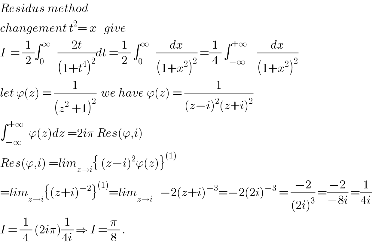Residus method  changement t^2 = x   give    I  = (1/2)∫_0 ^∞    ((2t)/((1+t^4 )^2 ))dt =(1/2) ∫_0 ^∞    (dx/((1+x^2 )^2 )) =(1/4) ∫_(−∞) ^(+∞)     (dx/((1+x^2 )^2 ))  let ϕ(z) = (1/((z^2  +1)^2 ))  we have ϕ(z) = (1/((z−i)^2 (z+i)^2 ))  ∫_(−∞) ^(+∞)   ϕ(z)dz =2iπ Res(ϕ,i)  Res(ϕ,i) =lim_(z→i) { (z−i)^2 ϕ(z)}^((1))   =lim_(z→i) {(z+i)^(−2) }^((1)) =lim_(z→i)    −2(z+i)^(−3) =−2(2i)^(−3)  = ((−2)/((2i)^3 )) =((−2)/(−8i)) =(1/(4i))  I = (1/4) (2iπ)(1/(4i)) ⇒ I =(π/8) .  