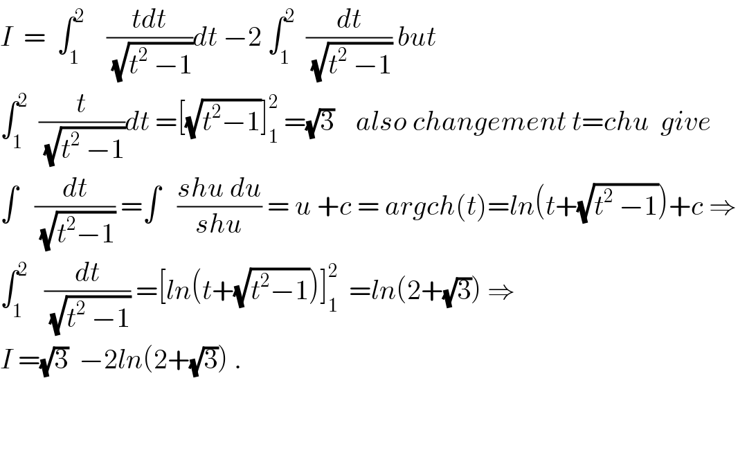 I  =  ∫_1 ^2     ((tdt)/(√(t^2  −1)))dt −2 ∫_1 ^2   (dt/(√(t^2  −1))) but  ∫_1 ^2   (t/(√(t^2  −1)))dt =[(√(t^2 −1))]_1 ^2  =(√3)    also changement t=chu  give  ∫   (dt/(√(t^2 −1))) =∫   ((shu du)/(shu)) = u +c = argch(t)=ln(t+(√(t^2  −1)))+c ⇒  ∫_1 ^2    (dt/(√(t^2  −1))) =[ln(t+(√(t^2 −1)))]_1 ^2   =ln(2+(√3)) ⇒  I =(√3)  −2ln(2+(√3)) .      