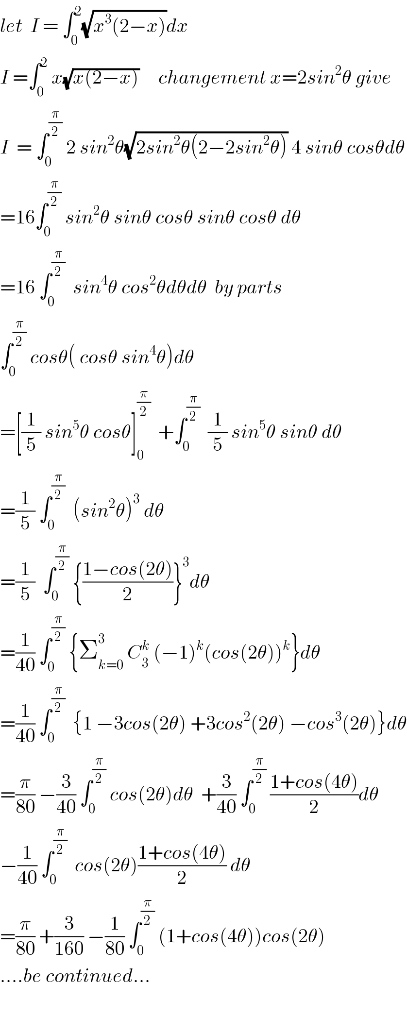 let  I = ∫_0 ^2 (√(x^3 (2−x)))dx  I =∫_0 ^2  x(√(x(2−x)))     changement x=2sin^2 θ give  I  = ∫_0 ^(π/2)  2 sin^2 θ(√(2sin^2 θ(2−2sin^2 θ))) 4 sinθ cosθdθ  =16∫_0 ^(π/2)  sin^2 θ sinθ cosθ sinθ cosθ dθ  =16 ∫_0 ^(π/2)   sin^4 θ cos^2 θdθdθ  by parts  ∫_0 ^(π/2)  cosθ( cosθ sin^4 θ)dθ  =[(1/5) sin^5 θ cosθ]_0 ^(π/2)   +∫_0 ^(π/2)   (1/5) sin^5 θ sinθ dθ  =(1/5) ∫_0 ^(π/2)   (sin^2 θ)^3  dθ  =(1/5)  ∫_0 ^(π/2)  {((1−cos(2θ))/2)}^3 dθ  =(1/(40)) ∫_0 ^(π/2)  {Σ_(k=0) ^3  C_3 ^k  (−1)^k (cos(2θ))^k }dθ  =(1/(40)) ∫_0 ^(π/2)   {1 −3cos(2θ) +3cos^2 (2θ) −cos^3 (2θ)}dθ  =(π/(80)) −(3/(40)) ∫_0 ^(π/2)  cos(2θ)dθ  +(3/(40)) ∫_0 ^(π/2)  ((1+cos(4θ))/2)dθ  −(1/(40)) ∫_0 ^(π/2)   cos(2θ)((1+cos(4θ))/2) dθ  =(π/(80)) +(3/(160)) −(1/(80)) ∫_0 ^(π/2)  (1+cos(4θ))cos(2θ)  ....be continued...    
