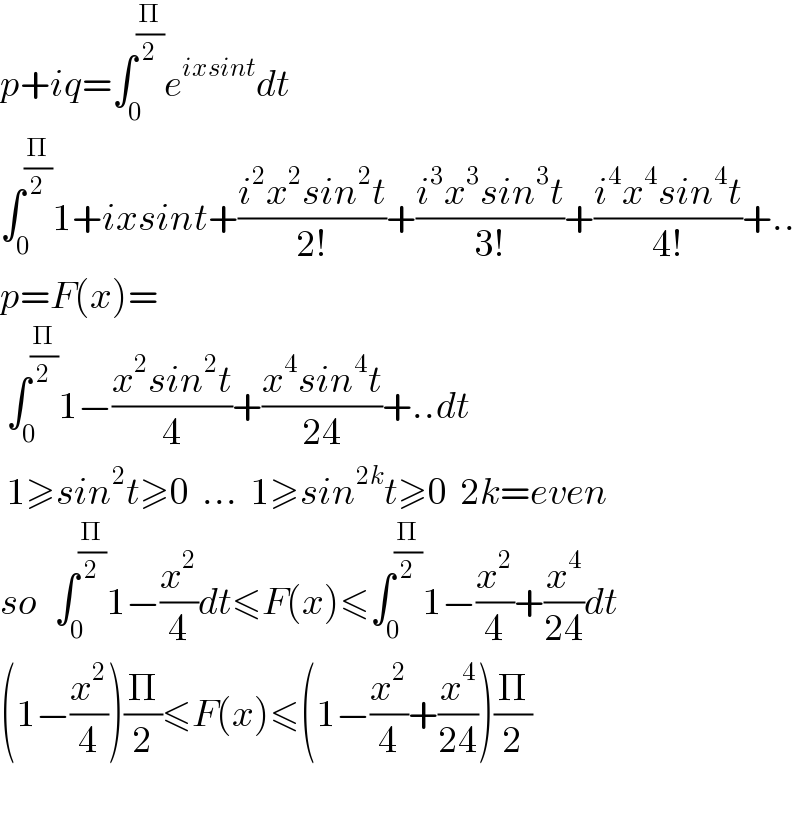 p+iq=∫_0 ^(Π/2) e^(ixsint) dt  ∫_0 ^(Π/2) 1+ixsint+((i^2 x^2 sin^2 t)/(2!))+((i^3 x^3 sin^3 t)/(3!))+((i^4 x^4 sin^4 t)/(4!))+..  p=F(x)=   ∫_0 ^(Π/2) 1−((x^2 sin^2 t)/4)+((x^4 sin^4 t)/(24))+..dt   1≥sin^2 t≥0  ...  1≥sin^(2k) t≥0  2k=even  so   ∫_0 ^(Π/2) 1−(x^2 /4)dt≤F(x)≤∫_0 ^(Π/2) 1−(x^2 /4)+(x^4 /(24))dt  (1−(x^2 /4))(Π/2)≤F(x)≤(1−(x^2 /4)+(x^4 /(24)))(Π/2)    
