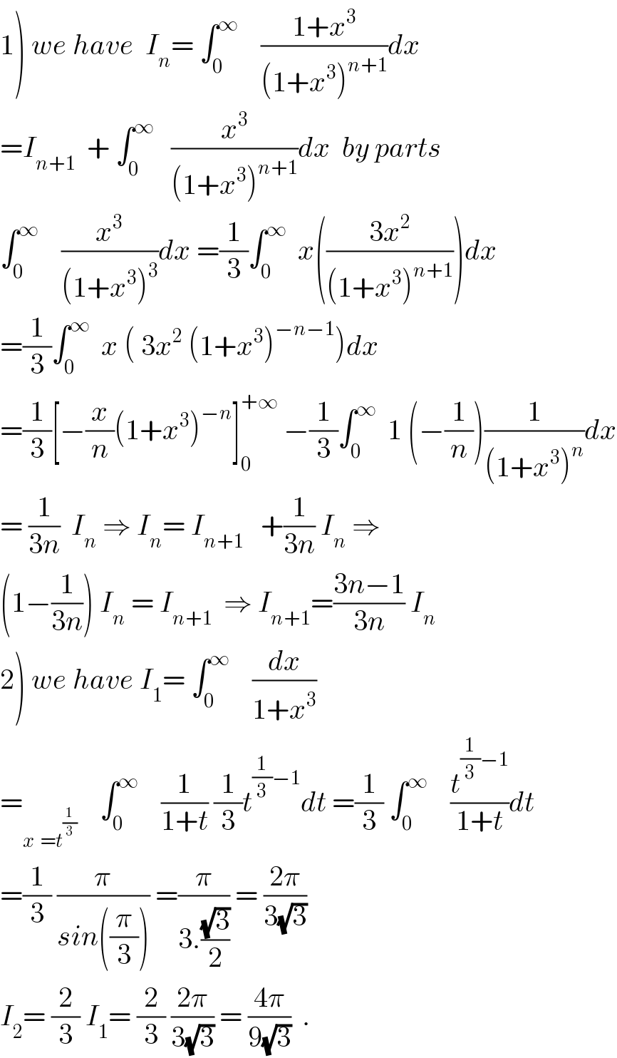 1) we have  I_n = ∫_0 ^∞     ((1+x^3 )/((1+x^3 )^(n+1) ))dx  =I_(n+1)   + ∫_0 ^∞    (x^3 /((1+x^3 )^(n+1) ))dx  by parts  ∫_0 ^∞     (x^3 /((1+x^3 )^3 ))dx =(1/3)∫_0 ^∞   x(((3x^2 )/((1+x^3 )^(n+1) )))dx  =(1/3)∫_0 ^∞   x ( 3x^2  (1+x^3 )^(−n−1) )dx  =(1/3)[−(x/n)(1+x^3 )^(−n) ]_0 ^(+∞)  −(1/3)∫_0 ^∞   1 (−(1/n))(1/((1+x^3 )^n ))dx  = (1/(3n))  I_n  ⇒ I_n = I_(n+1)    +(1/(3n)) I_n  ⇒  (1−(1/(3n))) I_n  = I_(n+1)   ⇒ I_(n+1) =((3n−1)/(3n)) I_n   2) we have I_1 = ∫_0 ^∞     (dx/(1+x^3 ))  =_(x^ =t^(1/3) )     ∫_0 ^∞     (1/(1+t)) (1/3)t^((1/3)−1) dt =(1/3) ∫_0 ^∞     (t^((1/3)−1) /(1+t))dt  =(1/3) (π/(sin((π/3)))) =(π/(3.((√3)/2))) = ((2π)/(3(√3)))  I_2 = (2/3) I_1 = (2/3) ((2π)/(3(√3))) = ((4π)/(9(√3)))  .  