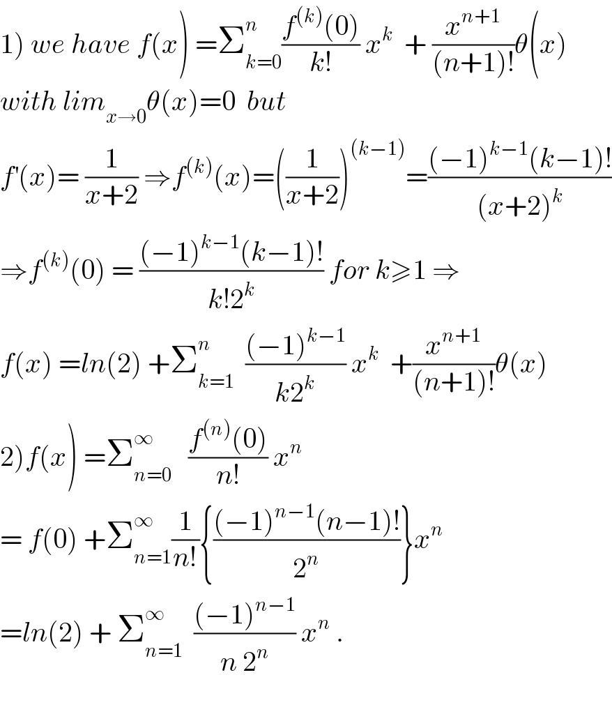 1) we have f(x) =Σ_(k=0) ^n ((f^((k)) (0))/(k!)) x^k   + (x^(n+1) /((n+1)!))θ(x)  with lim_(x→0) θ(x)=0  but  f^′ (x)= (1/(x+2)) ⇒f^((k)) (x)=((1/(x+2)))^((k−1)) =(((−1)^(k−1) (k−1)!)/((x+2)^k ))  ⇒f^((k)) (0) = (((−1)^(k−1) (k−1)!)/(k!2^k )) for k≥1 ⇒  f(x) =ln(2) +Σ_(k=1) ^n   (((−1)^(k−1) )/(k2^k )) x^k   +(x^(n+1) /((n+1)!))θ(x)  2)f(x) =Σ_(n=0) ^∞    ((f^((n)) (0))/(n!)) x^n   = f(0) +Σ_(n=1) ^∞ (1/(n!)){(((−1)^(n−1) (n−1)!)/2^n )}x^n   =ln(2) + Σ_(n=1) ^∞   (((−1)^(n−1) )/(n 2^n )) x^n  .    