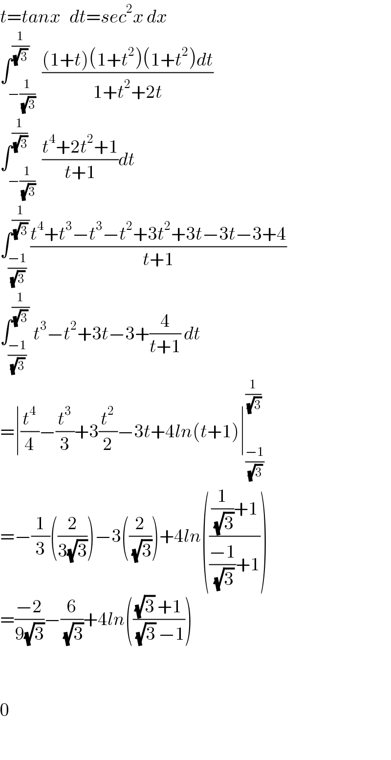 t=tanx   dt=sec^2 x dx  ∫_(−(1/(√3))) ^(1/((√3) ))  (((1+t)(1+t^2 )(1+t^2 )dt)/(1+t^2 +2t))  ∫_(−(1/(√3))) ^(1/(√3))  ((t^4 +2t^2 +1)/(t+1))dt  ∫_((−1)/(√3)) ^(1/((√3) )) ((t^4 +t^3 −t^3 −t^2 +3t^2 +3t−3t−3+4)/(t+1))  ∫_((−1)/(√3)) ^(1/((√3) ))  t^3 −t^2 +3t−3+(4/(t+1)) dt  =∣(t^4 /4)−(t^3 /3)+3(t^2 /2)−3t+4ln(t+1)∣_((−1)/(√3)) ^(1/(√3))   =−(1/3)((2/(3(√3))))−3((2/(√3)))+4ln((((1/(√3))+1)/(((−1)/(√3))+1)))  =((−2)/(9(√3)))−(6/(√3))+4ln((((√3) +1)/((√3) −1)))      0     