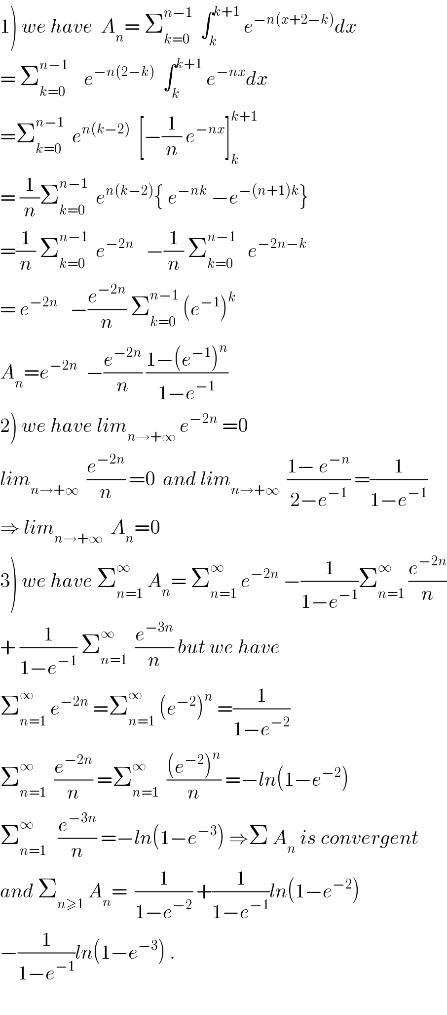 1) we have  A_n = Σ_(k=0) ^(n−1)   ∫_k ^(k+1)  e^(−n(x+2−k)) dx  = Σ_(k=0) ^(n−1)     e^(−n(2−k))   ∫_k ^(k+1)  e^(−nx) dx  =Σ_(k=0) ^(n−1)   e^(n(k−2))   [−(1/n) e^(−nx) ]_k ^(k+1)   = (1/n)Σ_(k=0) ^(n−1)   e^(n(k−2)) { e^(−nk)  −e^(−(n+1)k) }  =(1/n) Σ_(k=0) ^(n−1)   e^(−2n)    −(1/n) Σ_(k=0) ^(n−1)    e^(−2n−k)   = e^(−2n)    −(e^(−2n) /n) Σ_(k=0) ^(n−1)  (e^(−1) )^k   A_n =e^(−2n)   −(e^(−2n) /n) ((1−(e^(−1) )^n )/(1−e^(−1) ))  2) we have lim_(n→+∞)  e^(−2n)  =0  lim_(n→+∞)   (e^(−2n) /n) =0  and lim_(n→+∞)   ((1− e^(−n) )/(2−e^(−1) )) =(1/(1−e^(−1) ))  ⇒ lim_(n→+∞)   A_n =0  3) we have Σ_(n=1) ^∞  A_n = Σ_(n=1) ^∞  e^(−2n)  −(1/(1−e^(−1) ))Σ_(n=1) ^∞  (e^(−2n) /n)  + (1/(1−e^(−1) )) Σ_(n=1) ^∞   (e^(−3n) /n) but we have   Σ_(n=1) ^∞  e^(−2n)  =Σ_(n=1) ^∞  (e^(−2) )^n  =(1/(1−e^(−2) ))  Σ_(n=1) ^∞   (e^(−2n) /n) =Σ_(n=1) ^∞   (((e^(−2) )^n )/n) =−ln(1−e^(−2) )  Σ_(n=1) ^∞    (e^(−3n) /n) =−ln(1−e^(−3) ) ⇒Σ A_n  is convergent  and Σ_(n≥1)  A_n =  (1/(1−e^(−2) )) +(1/(1−e^(−1) ))ln(1−e^(−2) )  −(1/(1−e^(−1) ))ln(1−e^(−3) ) .    