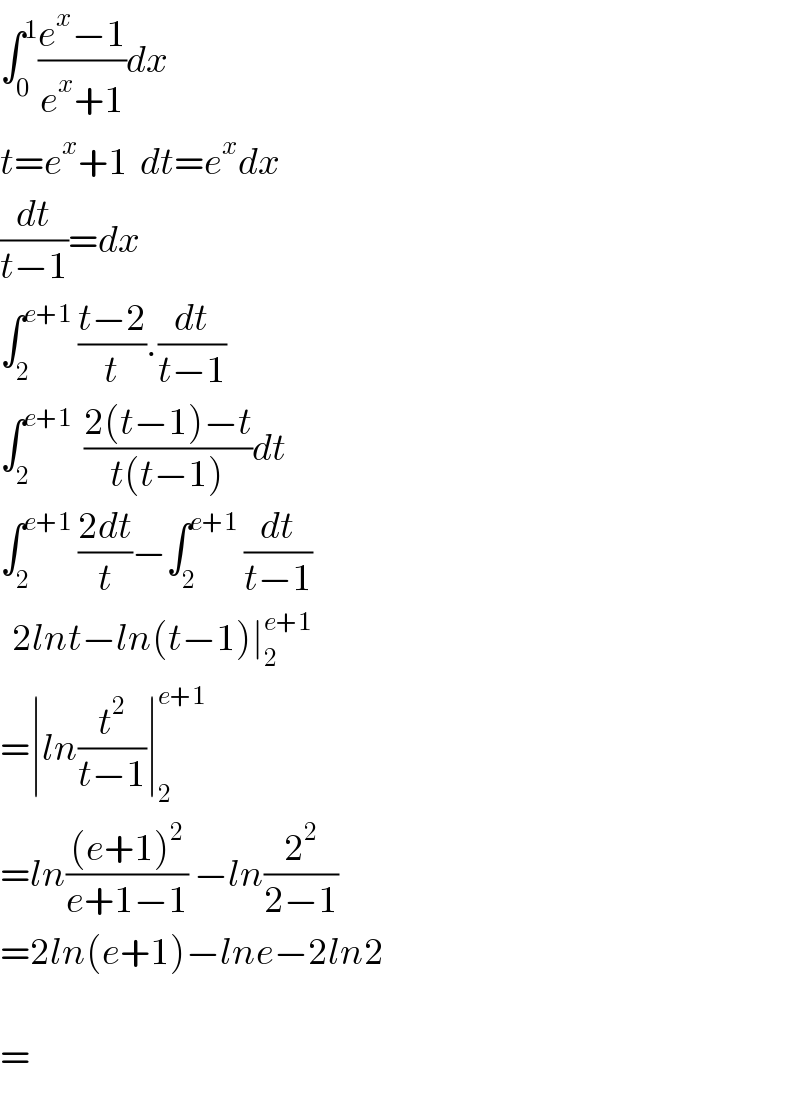 ∫_0 ^1 ((e^x −1)/(e^x +1))dx  t=e^x +1  dt=e^x dx  (dt/(t−1))=dx  ∫_2 ^(e+1)  ((t−2)/t).(dt/(t−1))  ∫_2 ^(e+1)   ((2(t−1)−t)/(t(t−1)))dt  ∫_2 ^(e+1)  ((2dt)/t)−∫_2 ^(e+1)  (dt/(t−1))    2lnt−ln(t−1)∣_2 ^(e+1)   =∣ln(t^2 /(t−1))∣_2 ^(e+1)   =ln(((e+1)^2 )/(e+1−1)) −ln(2^2 /(2−1))  =2ln(e+1)−lne−2ln2    =  
