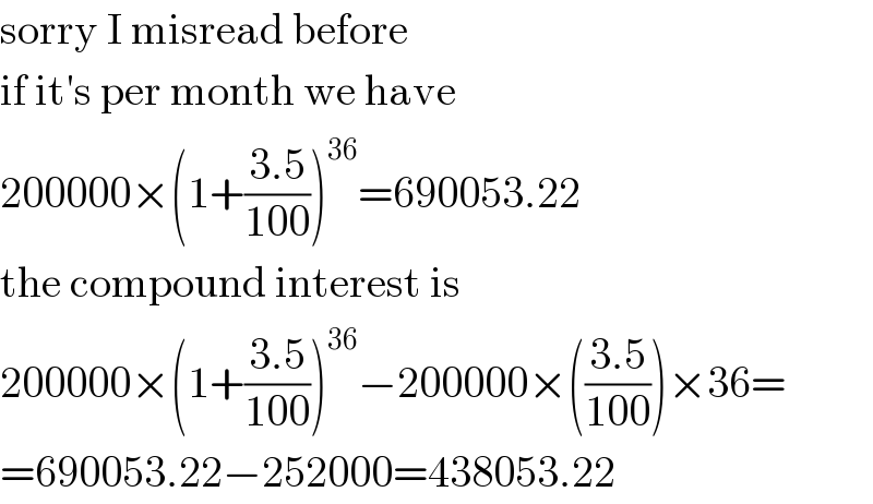 sorry I misread before  if it′s per month we have  200000×(1+((3.5)/(100)))^(36) =690053.22  the compound interest is  200000×(1+((3.5)/(100)))^(36) −200000×(((3.5)/(100)))×36=  =690053.22−252000=438053.22  