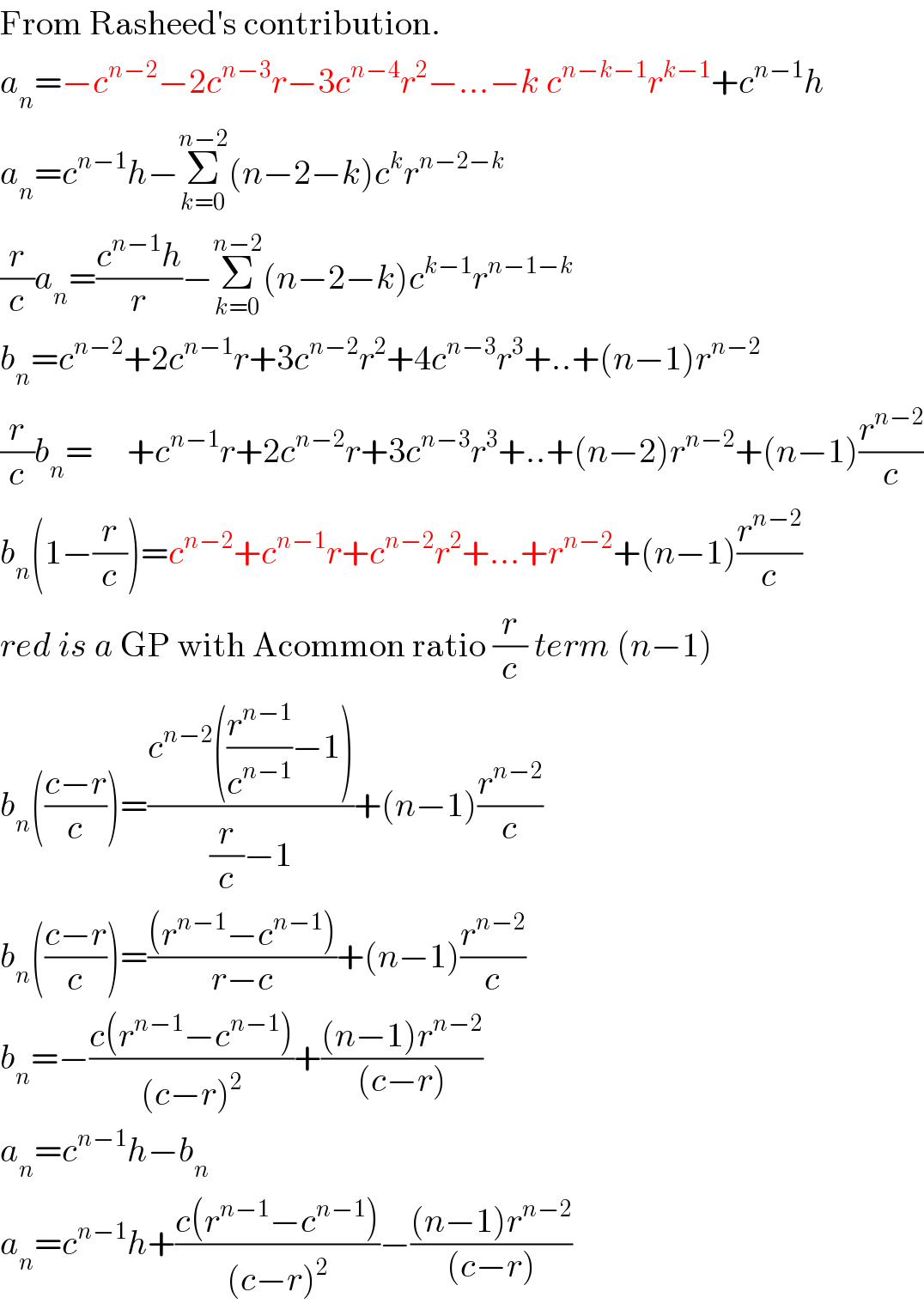 From Rasheed′s contribution.  a_n =−c^(n−2) −2c^(n−3) r−3c^(n−4) r^2 −...−k c^(n−k−1) r^(k−1) +c^(n−1) h  a_n =c^(n−1) h−Σ_(k=0) ^(n−2) (n−2−k)c^k r^(n−2−k)   (r/c)a_n =((c^(n−1) h)/r)−Σ_(k=0) ^(n−2) (n−2−k)c^(k−1) r^(n−1−k)   b_n =c^(n−2) +2c^(n−1) r+3c^(n−2) r^2 +4c^(n−3) r^3 +..+(n−1)r^(n−2)   (r/c)b_n =     +c^(n−1) r+2c^(n−2) r+3c^(n−3) r^3 +..+(n−2)r^(n−2) +(n−1)(r^(n−2) /c)  b_n (1−(r/c))=c^(n−2) +c^(n−1) r+c^(n−2) r^2 +...+r^(n−2) +(n−1)(r^(n−2) /c)  red is a GP with Acommon ratio (r/c) term (n−1)  b_n (((c−r)/c))=((c^(n−2) ((r^(n−1) /c^(n−1) )−1))/((r/c)−1))+(n−1)(r^(n−2) /c)  b_n (((c−r)/c))=(((r^(n−1) −c^(n−1) ))/(r−c))+(n−1)(r^(n−2) /c)  b_n =−((c(r^(n−1) −c^(n−1) ))/((c−r)^2 ))+(((n−1)r^(n−2) )/((c−r)))  a_n =c^(n−1) h−b_n   a_n =c^(n−1) h+((c(r^(n−1) −c^(n−1) ))/((c−r)^2 ))−(((n−1)r^(n−2) )/((c−r)))  