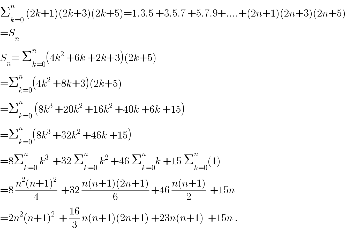 Σ_(k=0) ^n  (2k+1)(2k+3)(2k+5)=1.3.5 +3.5.7 +5.7.9+....+(2n+1)(2n+3)(2n+5)  =S_n   S_n = Σ_(k=0) ^n (4k^2  +6k +2k+3)(2k+5)  =Σ_(k=0) ^n (4k^2  +8k+3)(2k+5)  =Σ_(k=0) ^n  (8k^3  +20k^2  +16k^2  +40k +6k +15)  =Σ_(k=0) ^n (8k^3  +32k^2  +46k +15)  =8Σ_(k=0) ^n  k^3   +32 Σ_(k=0) ^n  k^2  +46 Σ_(k=0) ^n k +15 Σ_(k=0) ^n (1)  =8 ((n^2 (n+1)^2 )/4)  +32 ((n(n+1)(2n+1))/6) +46 ((n(n+1))/2)  +15n  =2n^2 (n+1)^2   + ((16)/3) n(n+1)(2n+1) +23n(n+1)  +15n .  
