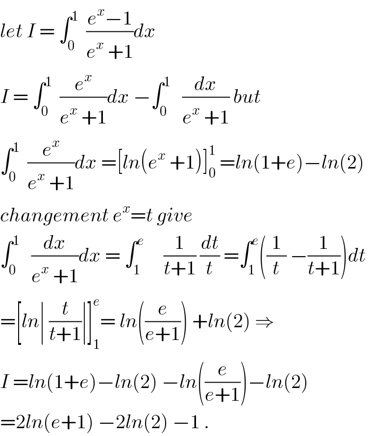 let I = ∫_0 ^1   ((e^x −1)/(e^x  +1))dx  I = ∫_0 ^1   (e^x /(e^x  +1))dx −∫_0 ^1    (dx/(e^x  +1)) but  ∫_0 ^1   (e^x /(e^x  +1))dx =[ln(e^x  +1)]_0 ^1  =ln(1+e)−ln(2)  changement e^x =t give  ∫_0 ^1    (dx/(e^x  +1))dx = ∫_1 ^e      (1/(t+1)) (dt/t) =∫_1 ^e ((1/t) −(1/(t+1)))dt  =[ln∣ (t/(t+1))∣]_1 ^e = ln((e/(e+1))) +ln(2) ⇒  I =ln(1+e)−ln(2) −ln((e/(e+1)))−ln(2)  =2ln(e+1) −2ln(2) −1 .  