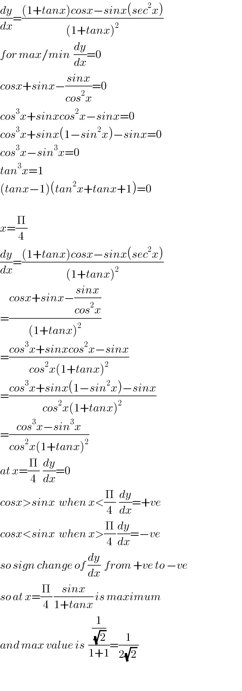 (dy/dx)=(((1+tanx)cosx−sinx(sec^2 x))/((1+tanx)^2 ))  for max/min  (dy/dx)=0  cosx+sinx−((sinx)/(cos^2 x))=0  cos^3 x+sinxcos^2 x−sinx=0  cos^3 x+sinx(1−sin^2 x)−sinx=0  cos^3 x−sin^3 x=0  tan^3 x=1  (tanx−1)(tan^2 x+tanx+1)=0    x=(Π/4)  (dy/dx)=(((1+tanx)cosx−sinx(sec^2 x))/((1+tanx)^2 ))  =((cosx+sinx−((sinx)/(cos^2 x)))/((1+tanx)^2 ))  =((cos^3 x+sinxcos^2 x−sinx)/(cos^2 x(1+tanx)^2 ))  =((cos^3 x+sinx(1−sin^2 x)−sinx)/(cos^2 x(1+tanx)^2 ))  =((cos^3 x−sin^3 x)/(cos^2 x(1+tanx)^2 ))  at x=(Π/4)  (dy/dx)=0  cosx>sinx  when x<(Π/4)  (dy/dx)=+ve  cosx<sinx  when x>(Π/4) (dy/dx)=−ve  so sign change of (dy/dx)  from +ve to −ve   so at x=(Π/4) ((sinx)/(1+tanx)) is maximum  and max value is  ((1/(√2))/(1+1))=(1/(2(√2) ))    