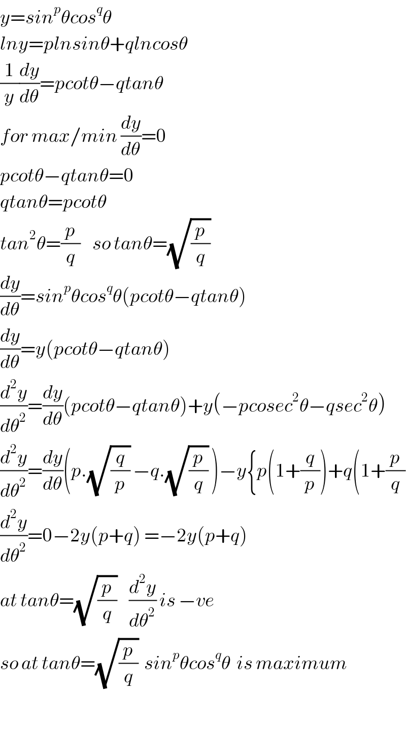 y=sin^p θcos^q θ  lny=plnsinθ+qlncosθ  (1/y)(dy/dθ)=pcotθ−qtanθ  for max/min (dy/dθ)=0  pcotθ−qtanθ=0  qtanθ=pcotθ  tan^2 θ=(p/q)    so tanθ=(√(p/q))  (dy/dθ)=sin^p θcos^q θ(pcotθ−qtanθ)  (dy/dθ)=y(pcotθ−qtanθ)  (d^2 y/dθ^2 )=(dy/dθ)(pcotθ−qtanθ)+y(−pcosec^2 θ−qsec^2 θ)  (d^2 y/dθ^2 )=(dy/dθ)(p.(√(q/p)) −q.(√(p/q)) )−y{p(1+(q/p))+q(1+(p/q)  (d^2 y/dθ^2 )=0−2y(p+q) =−2y(p+q)  at tanθ=(√(p/q))    (d^2 y/dθ^2 ) is −ve  so at tanθ=(√(p/q))  sin^p θcos^q θ  is maximum    