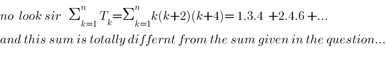 no  look sir   Σ_(k=1) ^n  T_k =Σ_(k=1) ^n k(k+2)(k+4)= 1.3.4  +2.4.6 +...  and this sum is totally differnt from the sum given in the question...  