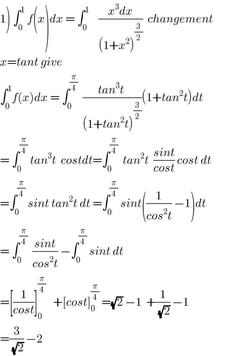 1) ∫_0 ^1  f(x)dx = ∫_0 ^1     ((x^3 dx)/((1+x^2 )^(3/2) ))  changement   x=tant give   ∫_0 ^1 f(x)dx = ∫_0 ^(π/4)   ((tan^3 t )/((1+tan^2 t)^(3/2) ))(1+tan^2 t)dt  = ∫_0 ^(π/4)  tan^3 t  costdt=∫_0 ^(π/4)   tan^2 t  ((sint)/(cost)) cost dt  =∫_0 ^(π/4)  sint tan^2 t dt =∫_0 ^(π/4)  sint((1/(cos^2 t)) −1)dt  = ∫_0 ^(π/4)   ((sint)/(cos^2 t)) −∫_0 ^(π/4)  sint dt  =[(1/(cost))]_0 ^(π/4)    +[cost]_0 ^(π/4)  =(√2) −1  +(1/(√2)) −1  =(3/(√2)) −2  